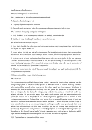 144
standby pump and make records.
9.4 Power interruption of oil pump house
9.4.1 Phenomenon for power interruption of oil pump house:
A. Operation illumination goes out.
B. Oil pump stops and oil pressure decreases.
C. Thermodynamic gear power is lost. Pressure gauge and temperature meter indicate zero.
9.4.2 Treatment of oil pump room power interruption:
1) Reset the switch of the stopped pump and report the accident to unit supervisor.
2) Start the oil pump for oil supplying when power supply recovers.
9.5 Treatment of oil system catching fire:
1) Once fire is found in fuel oil system, send out fire alarm signal, report to unit supervisor, and inform the
fire brigade and explain the fire site.
2) Isolate related pipeline, and take effective measures for fire extinction to prevent fire from expanding,
the attendant should extinguish fire according to the fire situation, and stop oil pump operation if necessary.
3) If fire occurs in oil tank, put foam extinguishing system and water spray cooling device into operation.
Close the inlet and outlet oil valves of oil tank on fire, and put the standby oil tank into operation. If fire
occurs in oil pump house, cut off power supply in serious case, close the outlet valve and oil return valve of
oil tank, and use the local fire apparatus to extinguish fire.
4) When the motor is on fire, cut off the power supply immediately and apply carbon tetrachloride fire
extinguisher to extinguish fire.
9.6 Foam extinguishing system of fuel oil pump room
9.6.1 Overview
Fire extinguishing system of fuel oil pump house employs low-multiple foam fixed top automatic injection
extinguishing system, of which the startup process is: When fire occurs to oil tank, manually confirm it
when extinguishing control cabinet receives the fire alarm signal sent from detectors distributed in
protected area. Start the solenoid valve on deluge valve, the system will operate and oil tank top will spray
foam to extinguish the fire. During fire extinguishing, conduct water cooling to both oil tank on fire and
adjacent oil tanks. Oil tank cooling adopts fixed water-curtain cooling mode and water-curtain cooling
system for each oil tank is designed with one set of deluge valve apparatus which is installed in foam
extinguishing compartment. Extinguishing water supply pipes are arranged in a ring around oil tanks and
the outdoor basement fire hydrants are installed as well, which are 15 meters away from oil tanks. When oil
tanks are on fire, first start up low pressure fire pump, and low pressure fire water goes through foam mixer
where water and foam liquid will blend at the ratio of 6% and that will form the foam solution which will
pass through the pipes into foam generator. Air will be pumped in by suction port of foam generator and
forms foam to flow through internal wall of oil tanks via guiding cover to oil surface on fire forming a thick
layer of foam covering on oil surface to get the fire suffocated and finally extinguished.
9.6.2 Check and test on foam extinguishing system
 