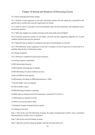146
Chapter 10 Startup and Shutdown of Pulverizing System
10.1 Check and preparation before startup
10.1.1 Perform overall inspection to coal mill, coal feeder, primary fan and sealing fan as specified in the
general rules to confirm they meet the requirements for startup.
10.1.2 Seal air valves at each part of coal mill should be open and each manometer and temperature meter
are put into operation.
10.1.3 Mill reject hoppers are complete and intact with clean inside and well lighted.
10.1.4 Interlock protection systems of coal feeder, coal mill and their supporting equipment are in good
condition and have been put into operation.
10.1.5 Open the inlet air damper of sealing fan and cold air shutoff damper of coal mill.
10.1.6 The lubrication system equipment of coal mill is complete, oil level of gear case is normal and oil is
qualified. Start the thin oil lubrication station.
10.2 Startup conditions
10.2.1 Permissive conditions for pulverized coal put-in
1) Coal layer ignition is permitted;
2) Mill trip has been released;
3) Mill hydraulic discharge gate is opened;
4) Mill lubricating oil system conditions are met;
5) Hot air baffle has been opened;
6) Mill primary air/sealing air differential pressure is >2kPa;
7) All mill outlets valves are opened;
8) Cold air baffle is open;
9) Mill lubricating oil pump is operating;
10) Mill outlet air and pulverized coal temperature is normal (65℃≤T≤82℃);
11) Mill primary air quantity is≥0.7Q;
12) Mill is not on local control mode;
13) Hydraulic loading oil pump has been started.
10.3 Startup of coal mill
Step 1: Start up the coal mill lubricating oil pump; the output of proportional overflow valve is permitted
(the proportional overflow valve is energized.)
Step 2: Start up the coal mill loading oil pump;
Step 3: Open the coal mill sealing air damper; open the coal mill outlet valve;
 