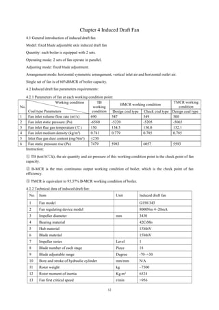12
Chapter 4 Induced Draft Fan
4.1 General introduction of induced draft fan
Model: fixed blade adjustable axle induced draft fan
Quantity: each boiler is equipped with 2 sets.
Operating mode: 2 sets of fan operate in parallel.
Adjusting mode: fixed blade adjustment.
Arrangement mode: horizontal symmetric arrangement, vertical inlet air and horizontal outlet air.
Single set of fan is of 60%BMCR of boiler capacity.
4.2 Induced draft fan parameters requirements:
4.2.1 Parameters of fan at each working condition point:
No.
Working condition
Coal type Parameters
TB
working
condition
BMCR working condition
TMCR working
condition
Design coal type Check coal type Design coal type
1 Fan inlet volume flow rate (m³/s) 690 547 549 500
2 Fan inlet static pressure (Pa) -6580 -5220 -5205 -5065
3 Fan inlet flue gas temperature (℃) 150 134.5 130.0 132.1
4 Fan inlet medium density (kg/m³) 0.741 0.779 0.785 0.785
5 Inlet flue gas dust content (mg/Nm³) ≤230
6 Fan static pressure rise (Pa) 7479 5983 6057 5593
Instruction:
① TB (test bl℃k), the air quantity and air pressure of this working condition point is the check point of fan
capacity.
② B-MCR is the max continuous output working condition of boiler, which is the check point of fan
efficiency.
③ TMCR is equivalent to 93.37% B-MCR working condition of boiler.
4.2.2 Technical data of induced draft fan:
No. Item Unit Induced draft fan
1 Fan model G158/343
2 Fan regulating device model 8000Nm 4~20mA
3 Impeller diameter mm 3430
4 Bearing material 42CrMo
5 Hub material 15MnV
6 Blade material 15MnV
7 Impeller series Level 1
8 Blade number of each stage Piece 18
9 Blade adjustable range Degree -70~+30
10 Bore and stroke of hydraulic cylinder mm/mm N/A
11 Rotor weight kg ~7500
12 Rotor moment of inertia Kg.m2
6524
13 Fan first critical speed r/min >956
 