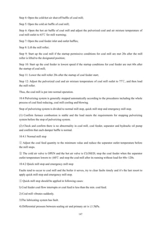 147
Step 4: Open the cold-hot air shut-off baffle of coal mill;
Step 5: Open the cold air baffle of coal mill;
Step 6: Open the hot air baffle of coal mill and adjust the pulverized coal and air mixture temperature of
coal mill outlet to 65℃ for mill warming;
Step 7: Open the coal feeder inlet and outlet baffles;
Step 8: Lift the mill roller;
Step 9: Start up the coal mill if the startup permissive conditions for coal mill are met 20s after the mill
roller is lifted to the designated position;
Step 10: Start up the coal feeder in lowest speed if the startup conditions for coal feeder are met 60s after
the startup of coal mill;
Step 11: Lower the mill roller 20s after the startup of coal feeder start;
Step 12: Adjust the pulverized coal and air mixture temperature of coal mill outlet to 77℃, and then load
the mill roller.
Thus, the coal mill is put into normal operation.
10.4 Pulverizing system is generally stopped automatically according to the procedures including the whole
process of coal feed reducing, coal mill cooling and blowing.
Stop of pulverizing system is divided to normal mill stop, quick mill stop and emergency mill stop.
(1) Confirm furnace combustion is stable and the load meets the requirements for stopping pulverizing
system before the stop of pulverizing system.
(2) Check and confirm there is no abnormality in coal mill, coal feeder, separator and hydraulic oil pump
and confirm that each damper baffle is normal.
10.4.1 Normal mill stop
① Adjust the coal feed quantity to the minimum value and reduce the separator outlet temperature before
the mill stops.
② The cold air valve is OPEN and the hot air valve is CLOSED; stop the coal feeder when the separator
outlet temperature lowers to ≤60℃ and stop the coal mill after its running without load for 60s~120s.
10.4.2 Quick mill stop and emergency mill stop
Faults tend to occur to coal mill and the boiler it serves, try to clear faults timely and it’s the last resort to
apply quick mill stop and emergency mill stop.
① Quick mill stop should be applied in following cases:
l) Coal feeder coal flow interrupts or coal feed is less than the min. coal feed.
2) Coal mill vibrates suddenly.
3)The lubricating system has fault.
4) Differential pressure between sealing air and primary air is ≤1.5kPa.
 