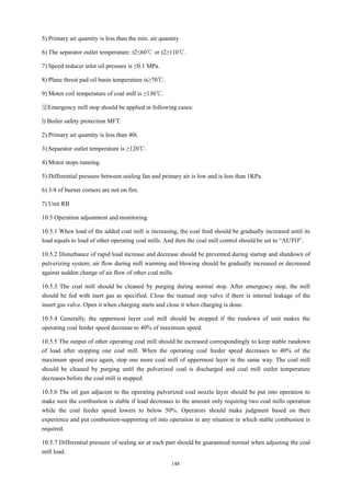 148
5) Primary air quantity is less than the min. air quantity.
6) The separator outlet temperature: t2≤60℃ or t2≥110℃.
7) Speed reducer inlet oil pressure is ≤0.1 MPa.
8) Plane thrust pad oil basin temperature is≥70℃.
9) Motor coil temperature of coal mill is ≥130℃.
②Emergency mill stop should be applied in following cases:
l) Boiler safety protection MFT.
2) Primary air quantity is less than 40t.
3) Separator outlet temperature is ≥120℃.
4) Motor stops running.
5) Differential pressure between sealing fan and primary air is low and is less than 1KPa.
6) 3/4 of burner corners are not on fire.
7) Unit RB
10.5 Operation adjustment and monitoring
10.5.1 When load of the added coal mill is increasing, the coal feed should be gradually increased until its
load equals to load of other operating coal mills. And then the coal mill control should be set to “AUTO”.
10.5.2 Disturbance of rapid load increase and decrease should be prevented during startup and shutdown of
pulverizing system; air flow during mill warming and blowing should be gradually increased or decreased
against sudden change of air flow of other coal mills.
10.5.3 The coal mill should be cleaned by purging during normal stop. After emergency stop, the mill
should be fed with inert gas as specified. Close the manual stop valve if there is internal leakage of the
insert gas valve. Open it when charging starts and close it when charging is done.
10.5.4 Generally, the uppermost layer coal mill should be stopped if the rundown of unit makes the
operating coal feeder speed decrease to 40% of maximum speed.
10.5.5 The output of other operating coal mill should be increased correspondingly to keep stable rundown
of load after stopping one coal mill. When the operating coal feeder speed decreases to 40% of the
maximum speed once again, stop one more coal mill of uppermost layer in the same way. The coal mill
should be cleaned by purging until the pulverized coal is discharged and coal mill outlet temperature
decreases before the coal mill is stopped.
10.5.6 The oil gun adjacent to the operating pulverized coal nozzle layer should be put into operation to
make sure the combustion is stable if load decreases to the amount only requiring two coal mills operation
while the coal feeder speed lowers to below 50%. Operators should make judgment based on their
experience and put combustion-supporting oil into operation in any situation in which stable combustion is
required.
10.5.7 Differential pressure of sealing air at each part should be guaranteed normal when adjusting the coal
mill load.
 