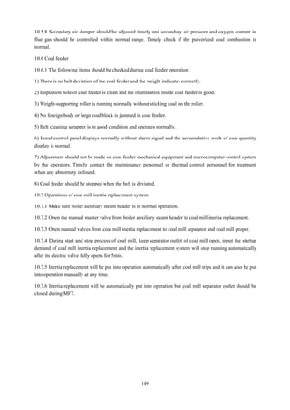 149
10.5.8 Secondary air damper should be adjusted timely and secondary air pressure and oxygen content in
flue gas should be controlled within normal range. Timely check if the pulverized coal combustion is
normal.
10.6 Coal feeder
10.6.1 The following items should be checked during coal feeder operation:
1) There is no belt deviation of the coal feeder and the weight indicates correctly.
2) Inspection hole of coal feeder is clean and the illumination inside coal feeder is good.
3) Weight-supporting roller is running normally without sticking coal on the roller.
4) No foreign body or large coal block is jammed in coal feeder.
5) Belt cleaning scrapper is in good condition and operates normally.
6) Local control panel displays normally without alarm signal and the accumulative work of coal quantity
display is normal.
7) Adjustment should not be made on coal feeder mechanical equipment and microcomputer control system
by the operators. Timely contact the maintenance personnel or thermal control personnel for treatment
when any abnormity is found.
8) Coal feeder should be stopped when the belt is deviated.
10.7 Operations of coal mill inertia replacement system
10.7.1 Make sure boiler auxiliary steam header is in normal operation.
10.7.2 Open the manual master valve from boiler auxiliary steam header to coal mill inertia replacement.
10.7.3 Open manual valves from coal mill inertia replacement to coal mill separator and coal mill proper.
10.7.4 During start and stop process of coal mill, keep separator outlet of coal mill open, input the startup
demand of coal mill inertia replacement and the inertia replacement system will stop running automatically
after its electric valve fully opens for 5min.
10.7.5 Inertia replacement will be put into operation automatically after coal mill trips and it can also be put
into operation manually at any time.
10.7.6 Inertia replacement will be automatically put into operation but coal mill separator outlet should be
closed during MFT.
 