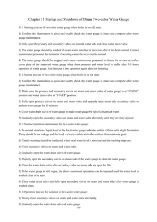 150
Chapter 11 Startup and Shutdown of Drum Two-color Water Gauge
11.1 Starting process of two-color water gauge when boiler is in cold state:
1) Confirm the illumination is good and locally check the water gauge is intact and complete after water
gauge maintenance.
2) Fully open the primary and secondary valves on steam& water side and close water drain valve.
3) The water gauge should be washed if steam-water interface is not clear after it has been started. Contact
maintenance personnel for treatment if washing cannot be recovered to normal.
4) The water gauge should be stopped and contact maintenance personnel to fasten the screws on orifice
cover plate of the inspected water gauge when drum pressure and water level is stable after 3-5 hours
operation of water gauge. And then put it into operation again after hot fastening.
11.2 Startup process of two-color water gauge when boiler is in hot state:
1) Confirm the illumination is good and locally check the water gauge is intact and complete after water
gauge maintenance.
2) Make sure the primary and secondary valves on steam and water sides of water gauge is at “CLOSE”
position and water drain valve at “START” position.
3) Fully open primary valves on steam and water sides and properly open steam side secondary valve to
preheat water gauge for 15 minutes.
4) Close water drain valve of water gauge to make water gauge be full of condensed water.
5) Gradually open the secondary valves on steam and water sides alternately until they are fully opened.
11.3 Normal operation maintenance for two-color water gauge:
A. In normal situations, liquid level of the local water gauge indicates within ±50mm with slight fluctuation.
There should be no leakage and the level is clearly visible while the ambient illumination is good.
B. Timely washing should be conducted when local water level is not clear and the washing steps are:
1) Close secondary valves on steam and water sides.
2) Gradually open the water drain valve of water gauge.
3) Properly open the secondary valves on steam side of the water gauge to clean the water gauge.
4) Close the water drain valve after secondary valve on steam side are open for 30s.
5) If the water gauge is still vague, the above mentioned operations can be repeated until the water level is
washed clear to be seen.
6) Close water drain valve and fully open secondary valves on steam and water sides after water gauge is
washed clean.
11.4 Operation process for isolation of two-color water gauge:
1) Slowly close secondary valves on steam and water sides alternately.
2) Gradually open the water drain valve of water gauge.
 