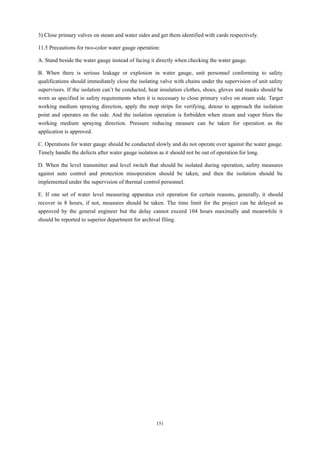 151
3) Close primary valves on steam and water sides and get them identified with cards respectively.
11.5 Precautions for two-color water gauge operation:
A. Stand beside the water gauge instead of facing it directly when checking the water gauge.
B. When there is serious leakage or explosion in water gauge, unit personnel conforming to safety
qualifications should immediately close the isolating valve with chains under the supervision of unit safety
supervisors. If the isolation can’t be conducted, heat insulation clothes, shoes, gloves and masks should be
worn as specified in safety requirements when it is necessary to close primary valve on steam side. Target
working medium spraying direction, apply the mop strips for verifying, detour to approach the isolation
point and operates on the side. And the isolation operation is forbidden when steam and vapor blurs the
working medium spraying direction. Pressure reducing measure can be taken for operation as the
application is approved.
C. Operations for water gauge should be conducted slowly and do not operate over against the water gauge.
Timely handle the defects after water gauge isolation as it should not be out of operation for long.
D. When the level transmitter and level switch that should be isolated during operation, safety measures
against auto control and protection misoperation should be taken, and then the isolation should be
implemented under the supervision of thermal control personnel.
E. If one set of water level measuring apparatus exit operation for certain reasons, generally, it should
recover in 8 hours, if not, measures should be taken. The time limit for the project can be delayed as
approved by the general engineer but the delay cannot exceed 104 hours maximally and meanwhile it
should be reported to superior department for archival filing.
 