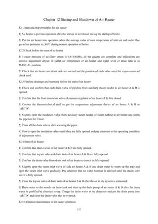 152
Chapter 12 Startup and Shutdown of Air Heater
12.1 Start and stop principles for air heater
1) Air heater is put into operation after the startup of air blower during the startup of boiler.
2) Put the air heater into operation when the average value of sum temperature of inlet air and outlet flue
gas of air preheater is ≤68℃ during normal operation of boiler.
12.2 Check before the start of air heater
1) Header pressure of auxiliary steam is 0.6~0.8MPa, all the gauges are complete and indications are
correct, adjustment device of outlet air temperature of air heater and water level of drain tank is in
MANUAL position.
2) Check that air heater and drain tank are normal and the position of each valve meet the requirements of
check card.
12.3 Pipeline drainage and warming before the start of air heater
1) Check and confirm that each drain valve of pipeline from auxiliary steam header to air heater A & B is
opened.
2) Confirm that the front insulation valve of pressure regulator of air heater A & B is closed.
3) Contact the thermotechnical staff to put the temperature adjustment device of air heater A & B to
“AUTO”.
4) Slightly open the insulation valve from auxiliary steam header of steam turbine to air heater and warm
the pipeline for 1 hour.
5) Close all the drain valves after warming the pipes.
6) Slowly open the insulation valves until they are fully opened and pay attention to the operating condition
of adjustment valve.
12.4 Start of air heater
1) Confirm that drain valves of air heater A & B are fully opened.
2) Confirm that top air valves of drain tank of air heater A & B are fully opened.
3) Confirm the drain valve from drain tank of air heater to trench is fully opened.
4) Slightly open the steam inlet valve of side air heater A & B and drain water to warm up the pipe and
open the steam inlet valve gradually. Pay attention that no water hammer is allowed until the steam inlet
valve is fully opened.
5) Close the top air valve of drain tank of air heater A & B after the air in the system is exhausted.
6) Drain water to the trench via drain tank and start up the drain pump of air heater A & B after the drain
water is qualified by chemical assay. Charge the drain water to the deaerator and put the drain pump into
“AUTO” and close the drain valve that is to trench.
12.5 Operation maintenance of air heater operation
 