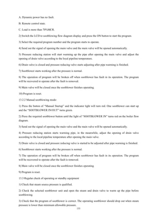 155
A. Dynamic power has no fault.
B. Remote control state.
C. Load is more than 70%MCR.
2) Switch the LCD to sootblowing flow diagram display and press the ON button to start the program.
3) Select the required program number and the program starts to operate.
4) Send out the signal of opening the main valve and the main valve will be opened automatically.
5) Pressure reducing station will start warming up the pipe after opening the main valve and adjust the
opening of drain valve according to the local pipeline temperature.
6) Drain valve is closed and pressure reducing valve starts adjusting after pipe warming is finished.
7) Sootblower starts working after the pressure is normal.
8) The operation of program will be broken off when sootblower has fault in its operation. The program
will be recovered to operate after the fault is removed.
9) Main valve will be closed once the sootblower finishes operating.
10) Program is reset.
13.2.2 Manual sootblowing mode:
1) Press the button of “Manual Startup” and the indicator light will turn red. One sootblower can start up
and the “SOOTBLOWER IN/OUT” turns green.
2) Press the required sootblower button until the light of “SOOTBLOWER IN” turns red on the boiler flow
diagram.
3) Send out the signal of opening the main valve and the main valve will be opened automatically.
4) Pressure reducing station starts warming pipe, in the meanwhile, adjust the opening of drain valve
according to the local pipeline temperature after opening the main valve.
5) Drain valve is closed and pressure reducing valve is started to be adjusted after pipe warming is finished.
6) Sootblower starts working after the pressure is normal.
7) The operation of program will be broken off when sootblower has fault in its operation. The program
will be recovered to operate after the fault is removed.
8) Main valve will be closed once the sootblower finishes operating.
9) Program is reset.
13.3 Regular check of operating or standby equipment
1) Check that steam source pressure is qualified.
2) Check the selected sootblower unit and open the steam and drain valve to warm up the pipe before
sootblowing.
3) Check that the program of sootblower is correct. The operating sootblower should drop out when steam
pressure is lower than minimum allowable pressure.
 