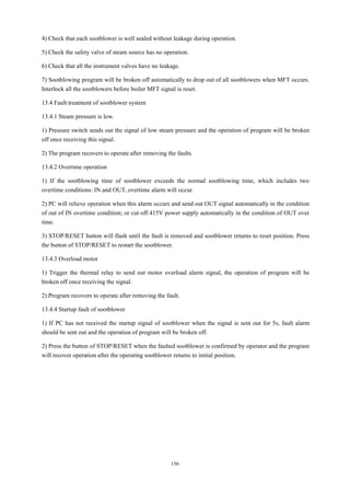 156
4) Check that each sootblower is well sealed without leakage during operation.
5) Check the safety valve of steam source has no operation.
6) Check that all the instrument valves have no leakage.
7) Sootblowing program will be broken off automatically to drop out of all sootblowers when MFT occurs.
Interlock all the sootblowers before boiler MFT signal is reset.
13.4 Fault treatment of sootblower system
13.4.1 Steam pressure is low.
1) Pressure switch sends out the signal of low steam pressure and the operation of program will be broken
off once receiving this signal.
2) The program recovers to operate after removing the faults.
13.4.2 Overtime operation
1) If the sootblowing time of sootblower exceeds the normal sootblowing time, which includes two
overtime conditions: IN and OUT, overtime alarm will occur.
2) PC will relieve operation when this alarm occurs and send out OUT signal automatically in the condition
of out of IN overtime condition; or cut off 415V power supply automatically in the condition of OUT over
time.
3) STOP/RESET button will flash until the fault is removed and sootblower returns to reset position. Press
the button of STOP/RESET to restart the sootblower.
13.4.3 Overload motor
1) Trigger the thermal relay to send out motor overload alarm signal, the operation of program will be
broken off once receiving the signal.
2) Program recovers to operate after removing the fault.
13.4.4 Startup fault of sootblower
1) If PC has not received the startup signal of sootblower when the signal is sent out for 5s, fault alarm
should be sent out and the operation of program will be broken off.
2) Press the button of STOP/RESET when the faulted sootblower is confirmed by operator and the program
will recover operation after the operating sootblower returns to initial position.
 