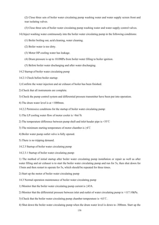 158
(2) Close three sets of boiler water circulating pump washing water and water supply screen front and
rear isolating valves.
(3) Close three sets of boiler water circulating pump washing water and water supply control valves.
14) Inject washing water continuously into the boiler water circulating pump in the following conditions:
(1) Boiler boiling out, acid cleaning, water cleaning.
(2) Boiler water is too dirty.
(3) Motor HP cooling water has leakage.
(4) Drum pressure is up to 10.0MPa from boiler water filling to boiler ignition.
(5) Before boiler water discharging and after water discharging.
14.2 Startup of boiler water circulating pump
14.2.1 Check before boiler startup:
1) Confirm the water injection and air exhaust of boiler has been finished.
2) Check that all instruments are complete.
3) Check the pump control system and differential pressure transmitter have been put into operation.
4) The drum water level is at +1000mm.
14.2.2 Permissive conditions for the startup of boiler water circulating pump:
1) The LP cooling water flow of motor cooler is >8m3/h
2) The temperature difference between pump shell and inlet header pipe is <55℃
3) The minimum starting temperature of motor chamber is ≥4℃
4) Boiler water pump outlet valve is fully opened.
5) There is no tripping demand.
14.2.3 Startup of boiler water circulating pump
14.2.3.1 Startup of boiler water circulating pump:
1) The method of initial startup after boiler water circulating pump installation or repair as well as after
water filling and air exhaust is to start the boiler water circulating pump and run for 5s, then shut down for
15min and then restart to operate for 5s, which should be repeated for three times.
2) Start up the motor of boiler water circulating pump
14.3 Normal operation maintenance of boiler water circulating pump
1) Monitor that the boiler water circulating pump current is ≤43A.
2) Monitor that the differential pressure between inlet and outlet of water circulating pump is >117.10kPa.
3) Check that the boiler water circulating pump chamber temperature is <63℃.
4) Shut down the boiler water circulating pump when the drum water level is down to -300mm. Start up the
 