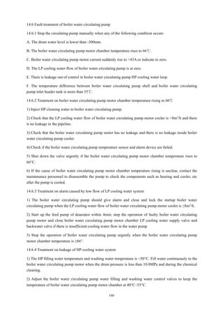 160
14.6 Fault treatment of boiler water circulating pump
14.6.1 Stop the circulating pump manually when any of the following condition occurs
A. The drum water level is lower than -300mm.
B. The boiler water circulating pump motor chamber temperature rises to 66℃.
C. Boiler water circulating pump motor current suddenly rise to >43A or indicate to zero.
D. The LP cooling water flow of boiler water circulating pump is at zero.
E. There is leakage out of control in boiler water circulating pump HP cooling water loop.
F. The temperature difference between boiler water circulating pump shell and boiler water circulating
pump inlet header tank is more than 55℃.
14.6.2 Treatment on boiler water circulating pump motor chamber temperature rising to 60℃
1) Inject HP cleaning water to boiler water circulating pump.
2) Check that the LP cooling water flow of boiler water circulating pump motor cooler is >8m3/h and there
is no leakage in the pipeline.
3) Check that the boiler water circulating pump motor has no leakage and there is no leakage inside boiler
water circulating pump cooler.
4) Check if the boiler water circulating pump temperature sensor and alarm device are failed.
5) Shut down the valve urgently if the boiler water circulating pump motor chamber temperature rises to
66°C.
6) If the cause of boiler water circulating pump motor chamber temperature rising is unclear, contact the
maintenance personnel to disassemble the pump to check the components such as bearing and cooler, etc
after the pump is cooled.
14.6.3 Treatment on alarm caused by low flow of LP cooling water system
1) The boiler water circulating pump should give alarm and close and lock the startup boiler water
circulating pump when the LP cooling water flow of boiler water circulating pump motor cooler is ≤8m3/h.
2) Start up the feed pump of deaerator within 4min; stop the operation of faulty boiler water circulating
pump motor and close boiler water circulating pump motor chamber LP cooling water supply valve and
backwater valve if there is insufficient cooling water flow in the water pump
3) Stop the operation of boiler water circulating pump urgently when the boiler water circulating pump
motor chamber temperature is ≥66°.
14.6.4 Treatment on leakage of HP cooling water system
1) The HP filling water temperature and washing water temperature is <50°C. Fill water continuously to the
boiler water circulating pump motor when the drum pressure is less than 10.0MPa and during the chemical
cleaning.
2) Adjust the boiler water circulating pump water filling and washing water control valves to keep the
temperature of boiler water circulating pump motor chamber at 40°C~55°C.
 