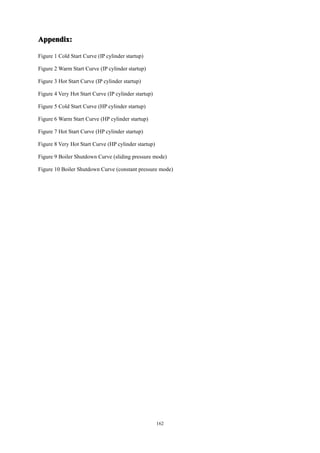 162
Appendix:
Appendix:
Appendix:
Appendix:
Figure 1 Cold Start Curve (IP cylinder startup)
Figure 2 Warm Start Curve (IP cylinder startup)
Figure 3 Hot Start Curve (IP cylinder startup)
Figure 4 Very Hot Start Curve (IP cylinder startup)
Figure 5 Cold Start Curve (HP cylinder startup)
Figure 6 Warm Start Curve (HP cylinder startup)
Figure 7 Hot Start Curve (HP cylinder startup)
Figure 8 Very Hot Start Curve (HP cylinder startup)
Figure 9 Boiler Shutdown Curve (sliding pressure mode)
Figure 10 Boiler Shutdown Curve (constant pressure mode)
 