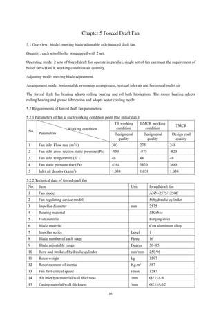16
Chapter 5 Forced Draft Fan
5.1 Overview: Model: moving blade adjustable axle induced draft fan.
Quantity: each set of boiler is equipped with 2 set.
Operating mode: 2 sets of forced draft fan operate in parallel, single set of fan can meet the requirement of
boiler 60% BMCR working condition air quantity.
Adjusting mode: moving blade adjustment.
Arrangement mode: horizontal & symmetry arrangement, vertical inlet air and horizontal outlet air
The forced draft fan bearing adopts rolling bearing and oil bath lubrication. The motor bearing adopts
rolling bearing and grease lubrication and adopts water cooling mode.
5.2 Requirements of forced draft fan parameters
5.2.1 Parameters of fan at each working condition point (the initial data):
No.
Working condition
Parameters
TB working
condition
BMCR working
condition
TMCR
Design coal
quality
Design coal
quality
Design coal
quality
1 Fan inlet Flow rate (m3
/s) 303 275 248
2 Fan inlet cross section static pressure (Pa) -950 -875 -823
3 Fan inlet temperature (℃) 48 48 48
4 Fan static pressure rise (Pa) 4584 3820 3688
5 Inlet air density (kg/m3) 1.038 1.038 1.038
5.2.2 Technical data of forced draft fan
No. Item Unit forced draft fan
1 Fan model ANN-2575/1250C
2 Fan regulating device model 5t hydraulic cylinder
3 Impeller diameter mm 2575
4 Bearing material 35CrMo
5 Hub material Forging steel
6 Blade material Cast aluminum alloy
7 Impeller series Level 1
8 Blade number of each stage Piece 16
9 Blade adjustable range Degree 30~85
10 Bore and stroke of hydraulic cylinder mm/mm 250/96
11 Rotor weight kg 3597
12 Rotor moment of inertia Kg.m2
387
13 Fan first critical speed r/min 1287
14 Air inlet box material/wall thickness /mm Q235A/6
15 Casing material/wall thickness /mm Q235A/12
 