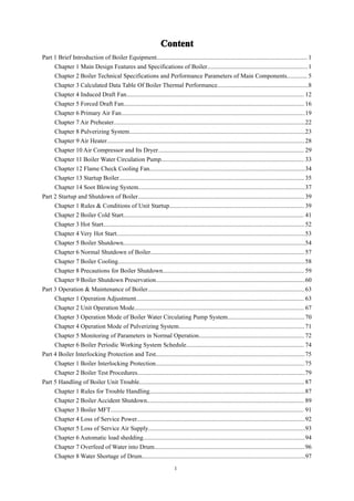 1
Content
Content
Content
Content
Part 1 Brief Introduction of Boiler Equipment................................................................................................ 1
Chapter 1 Main Design Features and Specifications of Boiler................................................................1
Chapter 2 Boiler Technical Specifications and Performance Parameters of Main Components............. 5
Chapter 3 Calculated Data Table Of Boiler Thermal Performance..........................................................8
Chapter 4 Induced Draft Fan................................................................................................................. 12
Chapter 5 Forced Draft Fan................................................................................................................... 16
Chapter 6 Primary Air Fan.....................................................................................................................19
Chapter 7 Air Preheater..........................................................................................................................22
Chapter 8 Pulverizing System................................................................................................................23
Chapter 9 Air Heater..............................................................................................................................28
Chapter 10 Air Compressor and Its Dryer............................................................................................. 29
Chapter 11 Boiler Water Circulation Pump........................................................................................... 33
Chapter 12 Flame Check Cooling Fan...................................................................................................34
Chapter 13 Startup Boiler...................................................................................................................... 35
Chapter 14 Soot Blowing System..........................................................................................................37
Part 2 Startup and Shutdown of Boiler.......................................................................................................... 39
Chapter 1 Rules & Conditions of Unit Startup...................................................................................... 39
Chapter 2 Boiler Cold Start................................................................................................................... 41
Chapter 3 Hot Start................................................................................................................................ 52
Chapter 4 Very Hot Start........................................................................................................................53
Chapter 5 Boiler Shutdown....................................................................................................................54
Chapter 6 Normal Shutdown of Boiler..................................................................................................57
Chapter 7 Boiler Cooling.......................................................................................................................58
Chapter 8 Precautions for Boiler Shutdown.......................................................................................... 59
Chapter 9 Boiler Shutdown Preservation...............................................................................................60
Part 3 Operation & Maintenance of Boiler....................................................................................................63
Chapter 1 Operation Adjustment........................................................................................................... 63
Chapter 2 Unit Operation Mode............................................................................................................ 67
Chapter 3 Operation Mode of Boiler Water Circulating Pump System.................................................70
Chapter 4 Operation Mode of Pulverizing System................................................................................ 71
Chapter 5 Monitoring of Parameters in Normal Operation................................................................... 72
Chapter 6 Boiler Periodic Working System Schedule........................................................................... 74
Part 4 Boiler Interlocking Protection and Test...............................................................................................75
Chapter 1 Boiler Interlocking Protection...............................................................................................75
Chapter 2 Boiler Test Procedures...........................................................................................................79
Part 5 Handling of Boiler Unit Trouble......................................................................................................... 87
Chapter 1 Rules for Trouble Handling...................................................................................................87
Chapter 2 Boiler Accident Shutdown.................................................................................................... 89
Chapter 3 Boiler MFT........................................................................................................................... 91
Chapter 4 Loss of Service Power...........................................................................................................92
Chapter 5 Loss of Service Air Supply....................................................................................................93
Chapter 6 Automatic load shedding.......................................................................................................94
Chapter 7 Overfeed of Water into Drum................................................................................................96
Chapter 8 Water Shortage of Drum........................................................................................................97
 