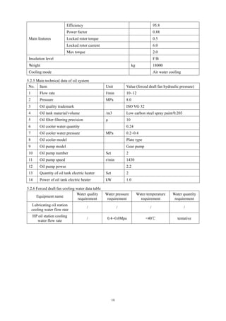 18
Main features
Efficiency 95.8
Power factor 0.88
Locked rotor torque 0.5
Locked rotor current 6.0
Max torque 2.0
Insulation level F/B
Weight kg 18000
Cooling mode Air water cooling
5.2.5 Main technical data of oil system
No. Item Unit Value (forced draft fan hydraulic pressure)
1 Flow rate l/min 10~12
2 Pressure MPa 8.0
3 Oil quality trademark ISO VG 32
4 Oil tank material/volume /m3 Low carbon steel spray paint/0.203
5 Oil filter filtering precision μ 10
6 Oil cooler water quantity 0.24
7 Oil cooler water pressure MPa 0.2~0.4
8 Oil cooler model Plate type
9 Oil pump model Gear pump
10 Oil pump number Set 2
11 Oil pump speed r/min 1430
12 Oil pump power 2.2
13 Quantity of oil tank electric heater Set 2
14 Power of oil tank electric heater kW 1.0
5.2.6 Forced draft fan cooling water data table
Equipment name
Water quality
requirement
Water pressure
requirement
Water temperature
requirement
Water quantity
requirement
Lubricating oil station
cooling water flow rate
/ / / /
HP oil station cooling
water flow rate
/ 0.4~0.6Mpa <40℃ tentative
 