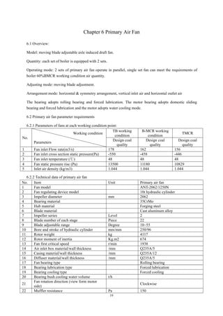 19
Chapter 6 Primary Air Fan
6.1 Overview:
Model: moving blade adjustable axle induced draft fan.
Quantity: each set of boiler is equipped with 2 sets.
Operating mode: 2 sets of primary air fan operate in parallel, single set fan can meet the requirements of
boiler 60%BMCR working condition air quantity.
Adjusting mode: moving blade adjustment.
Arrangement mode: horizontal & symmetry arrangement, vertical inlet air and horizontal outlet air
The bearing adopts rolling bearing and forced lubrication. The motor bearing adopts domestic sliding
bearing and forced lubrication and the motor adopts water cooling mode.
6.2 Primary air fan parameter requirements
6.2.1 Parameters of fans at each working condition point:
No.
Working condition
Parameters
TB working
condition
B-MCR working
condition
TMCR
Design coal
quality
Design coal
quality
Design coal
quality
1 Fan inlet Flow rate(m3/s) 178 162 156
2 Fan inlet cross section static pressure(Pa) -550 -458 -446
3 Fan inlet temperature (℃) 48 48 48
4 Fan static pressure rise (Pa) 13500 11180 10829
5 Inlet air density (kg/m3) 1.044 1.044 1.044
6.2.2 Technical data of primary air fan
No. Item Unit Primary air fan
1 Fan model ANT-2062/1250N
2 Fan regulating device model 10t hydraulic cylinder
3 Impeller diameter mm 2062
4 Bearing material 35CrMo
5 Hub material Forging steel
6 Blade material Cast aluminum alloy
7 Impeller series Level 2
8 Blade number of each stage Piece 22
9 Blade adjustable range Degree 10~55
10 Bore and stroke of hydraulic cylinder mm/mm 250/96
11 Rotor weight kg 4117
12 Rotor moment of inertia Kg.m2 674
13 Fan first critical speed r/min 1938
14 Air inlet box material/wall thickness /mm Q235A/5
15 Casing material/wall thickness /mm Q235A/12
16 Diffuser material/wall thickness /mm Q235A/5
17 Fan bearing type Rolling bearing
18 Bearing lubrication type Forced lubrication
19 Bearing cooling type Forced cooling
20 Bearing bush cooling water volume t/h
21
Fan rotation direction (view form motor
side)
Clockwise
22 Muffler resistance Pa 150
 