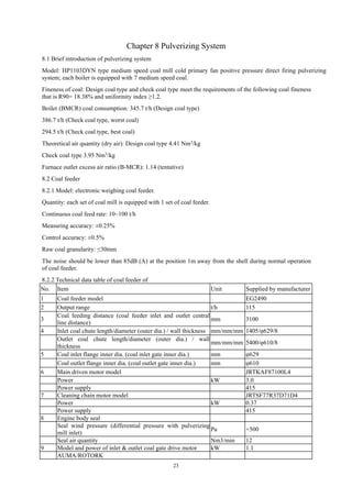 23
Chapter 8 Pulverizing System
8.1 Brief introduction of pulverizing system
Model: HP1103DYN type medium speed coal mill cold primary fan positive pressure direct firing pulverizing
system; each boiler is equipped with 7 medium speed coal.
Fineness of coal: Design coal type and check coal type meet the requirements of the following coal fineness
that is R90= 18.38% and uniformity index ≥1.2.
Boiler (BMCR) coal consumption: 345.7 t/h (Design coal type)
386.7 t/h (Check coal type, worst coal)
294.5 t/h (Check coal type, best coal)
Theoretical air quantity (dry air): Design coal type 4.41 Nm3/kg
Check coal type 3.95 Nm3
/kg
Furnace outlet excess air ratio (B-MCR): 1.14 (tentative)
8.2 Coal feeder
8.2.1 Model: electronic weighing coal feeder.
Quantity: each set of coal mill is equipped with 1 set of coal feeder.
Continuous coal feed rate: 10~100 t/h
Measuring accuracy: ±0.25%
Control accuracy: ±0.5%
Raw coal granularity: ≤30mm
The noise should be lower than 85dB (A) at the position 1m away from the shell during normal operation
of coal feeder.
8.2.2 Technical data table of coal feeder of
No. Item Unit Supplied by manufacturer
1 Coal feeder model EG2490
2 Output range t/h 115
3
Coal feeding distance (coal feeder inlet and outlet central
line distance)
mm 3100
4 Inlet coal chute length/diameter (outer dia.) / wall thickness mm/mm/mm 1405/φ629/8
Outlet coal chute length/diameter (outer dia.) / wall
thickness
mm/mm/mm 5400/φ610/8
5 Coal inlet flange inner dia. (coal inlet gate inner dia.) mm φ629
Coal outlet flange inner dia. (coal outlet gate inner dia.) mm φ610
6 Main driven motor model JRTKAF87100L4
Power kW 3.0
Power supply 415
7 Cleaning chain motor model JRTSF77R37D71D4
Power kW 0.37
Power supply 415
8 Engine body seal
Seal wind pressure (differential pressure with pulverizing
mill inlet)
Pa +500
Seal air quantity Nm3/min 12
9 Model and power of inlet & outlet coal gate drive motor kW 1.1
AUMA/ROTORK
 