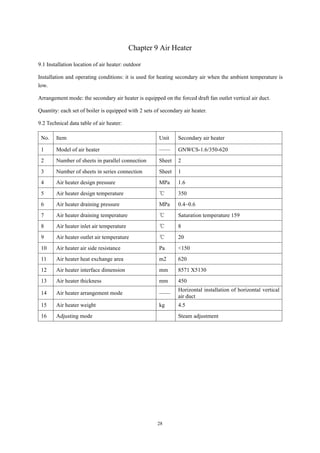 28
Chapter 9 Air Heater
9.1 Installation location of air heater: outdoor
Installation and operating conditions: it is used for heating secondary air when the ambient temperature is
low.
Arrangement mode: the secondary air heater is equipped on the forced draft fan outlet vertical air duct.
Quantity: each set of boiler is equipped with 2 sets of secondary air heater.
9.2 Technical data table of air heater:
No. Item Unit Secondary air heater
1 Model of air heater —— GNWCS-1.6/350-620
2 Number of sheets in parallel connection Sheet 2
3 Number of sheets in series connection Sheet 1
4 Air heater design pressure MPa 1.6
5 Air heater design temperature ℃ 350
6 Air heater draining pressure MPa 0.4~0.6
7 Air heater draining temperature ℃ Saturation temperature 159
8 Air heater inlet air temperature ℃ 8
9 Air heater outlet air temperature ℃ 20
10 Air heater air side resistance Pa <150
11 Air heater heat exchange area m2 620
12 Air heater interface dimension mm 8571 X5130
13 Air heater thickness mm 450
14 Air heater arrangement mode ——
Horizontal installation of horizontal vertical
air duct
15 Air heater weight kg 4.5
16 Adjusting mode Steam adjustment
 