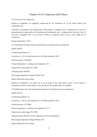 29
Chapter 10 Air Compressor and Its Dryer
10.1 Overview of air compressor
Purpose of equipment: for supplying compressed air for instrument use of the whole factory and
maintenance use.
Allocation of equipment: heat engineering of this project is equipped with w compressed air rooms for
guaranteeing the compressed air for instrument and maintenance use. 1 compressed air room has 3 sets of
unit and is equipped with 4 sets of screw oil-free air compressor and 2 sets of screw slight oil air
compressor.
Design temperature: 8~50℃.
10.2 (instrument use) Main technical specifications of oil-free screw air compressor:
Model: SM250
Compressing medium: air
Air delivery: ≥ 41.5 m3/min (normal air is 101.3KPa (absolute), 20℃)
Exhaust pressure: ≥0.85Mpa
Exhaust temperature: ≤ cooling water temperature +8 ℃
Exhaust auto control range: 0%-100%
Adjusting mode: ON/OFF;
Max design temperature of Ingersoll Rand: 50℃
Indoor indraft and water cooling.
Quantity of equipment: 8 set (there are 6 sets of boiler in the whole factor, every 3 sets of boiler is
considered as one unit; each unit has 4 sets, of which 3 for operation and 1 for standby)
10.3 (Maintenance use) main technical specifications of oil injection screw air compressor:
Model: ML350
Compressing medium: air
Air delivery: ≥ 60.7 m3/min (normal air is 101.3KPa (absolute), 20℃)
Exhaust pressure: ≥0.75Mpa
Exhaust temperature: ≤cooling water temperature +8 ℃
Exhaust auto control range: 0%-100%
Adjusting mode: ON/OFF; air flow adjustment; ACS auto adjustment
Max design temperature of Ingersoll Rand: 50℃
Indoor indraft and water cooling.
 