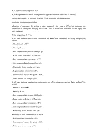 31
10.6 Overview of air compressor dryer
10.6.1 Equipment model: micro heat regeneration type after-treatment device (no air remover).
Purpose of equipment: for purifying the whole factory instrument use compressed air.
Installation site of equipment: indoor.
Allocation of equipment: this project is totally equipped with 8 sets of 45Nm3/min instrument use
compressed air drying and purifying device and 2 sets of 12Nm3/min instrument use air drying and
purifying device.
Design temperature: 8~50℃.
10.6.2 Main technical specification (instrument use 45Nm3
/min compressed air drying and purifying
device)
a. Model: SLAD-45MXF
b. Quantity: 8 sets.
c. Inlet compressed air pressure: 0.86Mpa (g).
d. Rated treated air delivery: ≥45Nm3
/min.
e. Inlet compressed air temperature: ≤45℃.
f. Inlet compressed air oil content: 0mg/m3.
g. Granularity of dust in outlet air: ≤1μm.
h. Regenerated air consumption: ≤5%.
j. Temperature of pressure dew point: ≤-40℃.
h. Water removal rate of dryer: ≥95%.
10.6.3 Main technical specification (maintenance use 65Nm3
/min compressed air drying and purifying
device)
a. Model: SLAD-65MXF.
b. Quantity: 4 sets.
c. Inlet compressed air pressure: 0.86Mpa(g).
d. Rated treated air delivery: ≥65Nm3/min.
e. Inlet compressed air temperature: ≤45℃.
f. Inlet compressed air oil content: <5mg/m3.
g. Granularity of dust in outlet air: ≤1μm.
Oil content of outlet compressed air: <1mg/m3.
h. Regenerated air consumption: ≤5%.
j. Temperature of pressure dew point: ≤-40℃.
h. Water removal rate of dry: ≥95%.
 