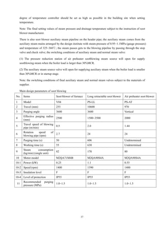 37
degree of temperature controller should be set as high as possible in the building site when setting
temperature.
Note: The final setting values of steam pressure and drainage temperature subject to the instruction of soot
blower manufacturer.
There is also soot blower auxiliary steam pipeline on the header pipe; the auxiliary steam comes from the
auxiliary steam mains arranged by the design institute with steam pressure of 0.95~1.1MPa (gauge pressure)
and temperature of 325~360℃; the steam passes gets to the blowing pipeline by passing through the stop
valve and check valve; the switching conditions of auxiliary steam and normal steam valve:
(1) The pressure reduction station of air preheater sootblowing steam source will open for supply
sootblowing steam when the boiler load is larger than 30%MCR.
(2) The auxiliary steam source valve will open for supplying auxiliary steam when the boiler load is smaller
than 30%MCR or in startup stage.
Note: the switching conditions of final auxiliary steam and normal steam valves subject to the materials of
supplier.
Main design parameters of soot blowing
No. Items Soot blower of furnace Long retractable soot blower Air preheater soot blower
1 Model V04 PS-LL PS-AT
2 Travel (mm) 255 10600 970
3 Purging angle 3600 3600 Vertical
4
Effective purging radius
(mm)
2500 1500~3500 2000
5
Travel speed of blowing
pipe (m/min)
0.5 2.0 1.44
6
Rotation speed of
blowing pipe (rpm)
2.7 24 24
7 Purging time (s) 50 606 Undetermined
8 Working time (s) 55 630 Undetermined
9
Steam consumption
(kg/min) (single unit)
82 170 80
10 Motor model M2QA71M4B M2QA90S4A M2QA90S4A
10-1 Power (kW) 0.25 1.1 0.55
10-2 Speed (rpm) 1400 1390 1400
10-3 Insulation level F F F
10-4 Level of protection IP55 IP55 IP55
11
Recommended purging
pressure (MPa)
1.0~1.5 1.0~1.5 1.0~1.5
 