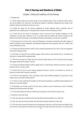38
Part
Part
Part
Part 2
2
2
2 Startup
Startup
Startup
Startup and
and
and
and Shutdown
Shutdown
Shutdown
Shutdown of
of
of
of Boiler
Boiler
Boiler
Boiler
Chapter 1 Rules & Conditions of Unit Startup
1.1 Startup rules
1.1.1 Shift engineer directs the normal startup of unit and takes charge of the centralized control staff to
start up according to the instruction, and specialist engineer in Operation Department take charge of the
technical supervision and technical director on site.
1.1.2 Check the reports for the relevant equipment & system abnormal action, completion and oil
qualification are complete prior to startup after the overhaul or minor maintenance of unit.
1.1.3 Verify that all the check & maintenance work of unit have been finished completely, all the
worksheets are taken back, sanitation on site is accorded with the standard, the relevant temporary work
platform of check & maintenance is dismantled and check and acceptance of cold state is qualified.
1.1.4 Transmission test of each valve is done by Department of production technology that takes charge of
unified coordination and arrangement and Operation Department that cooperates after the overhaul and
minor maintenance of unit.
1.1.5 Contact the thermal technical staff to do the interlock and protection test work of relevant equipment
and system and keep records.
1.1.6 All kinds of record lists and vibration gauge, thermo detector and listening rod etc. instruments &
tools prior to startup shall be prepared ready.
1.1.7 All the level meters are bright and clean and each signal primary valve of relevant pressure gauge,
flow gauge and protection gauge is opened.
1.1.8 Contact the thermal technical staff to supply power to all the thermo technical instrument, signal and
protection device of main control.
1.1.9 Check that oil level of each rotating equipment bearing is normal, oil circulation is normal, oil
pressure is normal and oil quality is qualified.
1.1.10 All the motor-operated valves, governing valves and modulating dampers are powered on and
display status is accorded with the practice.
1.1.11 Power on after verifying the insulation of all electrical equipment is qualified and grounding line of
enclosure is in good condition.
1.1.12 Hydraulic test of boiler needs to be done after overhaul or minor maintenance of unit or finishing
displacing the heating surface that leaks.
1.1.13 Check that expansion indicator shall be put into operation and record the original value.
1.2 Selection of unit start mode
1.2.1 The unit starts up in cold start mode when the boiler and steam turbine are in cold state.
1.2.2 The unit starts up in hot start mode when the boiler and steam turbine are in hot state.
1.2.3 The unit selects pressure boosting rate and temperature rising rate in cold start mode and impulse time
of unit and unit warm-up time of initial load is selected in hot start mode when the boiler is in cold state but
 