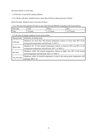 39
the steam turbine is in hot state.
1.2.4 Division of unit boiler startup condition
1.2.4.1 Boiler cold state: shutdown time is more than 36 hours without pressure of boiler.
Boiler hot state: shutdown time is less than 10 hours.
1.2.4.2 The time from ignition of boiler to unit with full load (BMCR) (matching with steam turbine)
Start state Cold Warm Hot
Time <8 hours <2.5 hours <0.75 hours
1.2.5 Division of startup condition of unit steam turbine
Startup mode Definition of startup mode
Cold state
Shutdown for more than 36h (mental temperature reduces to lower than 40% of the
testing point temperature with full load, T<305℃)
Warm state
Shutdown for 10~36h (mental temperature reduces to between 40% and 80% of the
testing point temperature with full load, 305℃≤T<420℃)
Hot state
Shutdown within 10h (mental temperature reduces to higher than 80% of the testing
point temperature with full load, 420℃≤T<490℃)
Very hot state
Shutdown within 1h (mental temperature is close to the testing point temperature with
full load, 490℃<T)
 