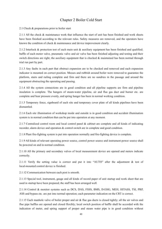 40
Chapter 2 Boiler Cold Start
2.1 Check & preparations prior to boiler start
2.1.1 All the check & maintenance work that influence the start of unit has been finished and work sheets
have been finished according to the relevant rules. Safety measures are removed, and the operators have
known the condition of check & maintenance and device improvement clearly.
2.1.2 Interlock & protection test of each main unit & auxiliary equipment has been finished and qualified;
baffle of each motor valve, pneumatic valve and air valve has been finished adjusting and testing and their
switch directions are right; the auxiliary equipment that is checked & maintained has been normal through
trial run part by part.
2.1.3 Any faults in each part that obstruct expansion are to be checked and removed and each expansion
indicator is mounted on correct position. Messes and rubbish around boiler were removed to guarantee the
platform, stairs and railing complete and firm and there are no sundries in the passage and around the
equipment obstructing the operating and passing.
2.1.4 All the system connections are in good condition and all pipeline supports are firm and pipeline
insulation is complete. The hangers of steam-water pipeline, air and flue gas duct and burner etc. are
complete and bear pressure evenly, and spring hanger has been in normal working condition.
2.1.5 Temporary fence, signboard of each site and temporary cover plate of all kinds pipelines have been
dismantled.
2.1.6 Each site illumination of workshop inside and outside is in good condition and accident illumination
system is in normal condition that can be put into operation at any moment.
2.1.7 Centralized control room and local control panel & cabinet are complete and all kinds of indicating
recorder, alarm device and operation & control switch are in complete and good condition.
2.1.8 Plant fire-fighting system is put into operation normally and fire-fighting device is complete.
2.1.9 All kinds of relevant operating power source, control power source and instrument power source shall
be powered on and in normal condition.
2.1.10 All the primary and secondary valves of local measurement device are opened and meters indicate
correctly.
2.1.11 Verify the setting value is correct and put it into “AUTO” after the adjustment & test of
local-mounted control device is finished.
2.1.12 Communication between each post is smooth.
2.1.13 Special tool, instrument, gauge and all kinds of record paper of unit startup and work sheet that are
used in startup have been prepared; the staff has been arranged well.
2.1.14 Control & monitor systems such as DCS, DAS, FSSS, BMS, D-EHG, MEH, HITASS, TSI, PRP,
ASS and bypass etc. are put into normal operation; each parameter indication on the CRT is correct.
2.1.15 Each manhole valve of boiler proper and air & flue gas ducts is closed tightly; all the air valves and
flue pipe baffles are opened and closed flexibly; local switch position of baffle shall be accorded with the
indication of meter, and spring support of proper and steam water pipe is in good condition without
 