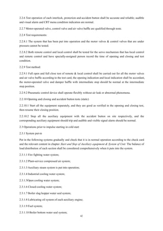 42
2.2.6 Test operation of each interlock, protection and accident button shall be accurate and reliable; audible
and visual alarm and CRT menu condition indication are normal.
2.2.7 Motor-operated valve, control valve and air valve baffle are qualified through teste.
2.2.8 Test requirements:
2.2.8.1 The system that has been put into operation and the motor valves & control valves that are under
pressure cannot be tested.
2.2.8.2 Both remote control and local control shall be tested for the servo mechanism that has local control
and remote control and have specially-assigned person record the time of opening and closing and test
condition.
2.2.9 Test method:
2.2.9.1 Full open and full close test of remote & local control shall be carried out for all the motor valves
and air valve baffle according to the test card, the opening indication and local indication shall be accordant,
the motor-operated valve and damper baffle with intermediate stop should be normal at the intermediate
stop position.
2.2.9.2 Pneumatic control device shall operate flexibly without air leak or abnormal phenomena.
2.2.10 Opening and closing and accident button tests (static)
2.2.10.1 Start all the equipment separately, and they are good as verified in the opening and closing test,
then resume their closing position.
2.2.10.2 Stop all the auxiliary equipment with the accident button on site respectively, and the
corresponding auxiliary equipment should trip and audible and visible signal alarm should be normal.
2.3 Operations prior to impulse starting in cold start
2.3.1 System put-in
Put in the following systems gradually and check that it is in normal operation according to the check card
and the relevant content in chapter Start and Stop of Auxiliary equipment & System of Unit. The balance of
load distribution of each section shall be considered comprehensively when it puts into the system.
2.3.1.1 Fire fighting water system;
2.3.1.2 Plant-service compressed air system;
2.3.1.3 Auxiliary steam system is put into operation;
2.3.1.4 Industrial cooling water system;
2.3.1.5Open cooling water system;
2.3.1.6 Closed cooling water system;
2.3.1.7 Boiler slag hopper water seal system;
2.3.1.8 Lubricating oil system of each auxiliary engine;
2.3.1.9 Fuel system;
2.3.1.10 Boiler bottom water seal system;
 