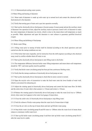 43
2.3.1.11 Demineralized cooling water system;
2.4 Water filling and heating of deaerator
2.4.1 Water tank of deaerator is made up with water up to normal level and contact the chemical staff to
feed chemical to the deaerator.
2.4.2 Verify that turning gear of main unit is put into operation normally.
2.4.3 Start up the electrically driven feed pump or booster pump of steam pump and put the auxiliary steam
of deaerator into operation to heat, adjust the auxiliary steam to pressure control valve of deaerator to make
the water temperature of deaerator rise slowly, which is close to the steam drum wall temperature as much
as possible. Make adjustment and open the deaerator to start exhaust to guarantee qualified dissolved
oxygen.
2.4.4 Water filling and deflating of feed pump
2.5. Boiler water filling
2.5.1 Filling water prior to startup of boiler shall be checked according to the check operation card and
carried out after the startup conditions are met.
2.5.2 If the boiler had water originally, ask for instruction from the shift engineer according to the chemical
assay result to confirm whether drain off water or not.
2.5.3 Start up the electrically driven feed pump to start filling water to the boiler.
2.5.4 The temperature difference between boiler water filling temperature and steam drum wall temperature
should be <90℃ and water quality must be qualified.
2.5.5 Verify that boiler water circulating pump has been put into continuous flushing water.
2.5.6 Verify that the startup conditions of electrically driven feed pump are met.
2.5.7 Start up the electrically driven feed pump to check that its motor current is normal.
2.5.8 Open the recycle valve of economizer to make the feed water enter the lower header of water wall,
which is convenient for exhausting air.
2.5.9 Adjust the rotating speed of electrically driven feed pump and control the feed water flow 30~60t/h
and the entire time of water inlet is that summer is >2 hours and winter is >4 hours.
2.5.10 Reduce the rotating speed of electrically driven feed pump to make the water level rise to +200mm
slowly when water level appears in the water level gauge of steam drum.
2.5.11 Close the outlet valve of electrically driven feed pump to stop filling water.
2.5.12 Inch for exhaust of boiler water pump when the water level of steam drum is high.
2.5.13 Close the air valve on the top of steam drum and start up B boiler water pump.
2.5.14 Stop boiler water circulating pump B and fill water to +200mm when the water level of steam drum
reduces to minimum visible water level.
2.5.15 Start up the boiler water circulating pump A and then start up boiler water circulating pump B & C
after the water level is stable.
 