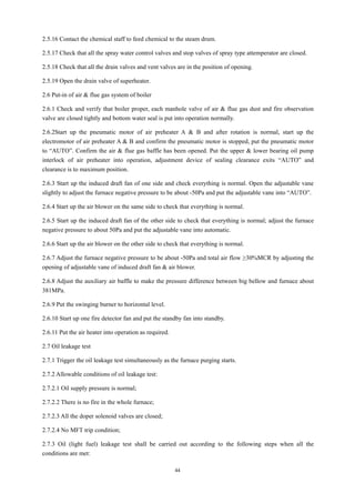 44
2.5.16 Contact the chemical staff to feed chemical to the steam drum.
2.5.17 Check that all the spray water control valves and stop valves of spray type attemperator are closed.
2.5.18 Check that all the drain valves and vent valves are in the position of opening.
2.5.19 Open the drain valve of superheater.
2.6 Put-in of air & flue gas system of boiler
2.6.1 Check and verify that boiler proper, each manhole valve of air & flue gas dust and fire observation
valve are closed tightly and bottom water seal is put into operation normally.
2.6.2Start up the pneumatic motor of air preheater A & B and after rotation is normal, start up the
electromotor of air preheater A & B and confirm the pneumatic motor is stopped, put the pneumatic motor
to “AUTO”. Confirm the air & flue gas baffle has been opened. Put the upper & lower bearing oil pump
interlock of air preheater into operation, adjustment device of sealing clearance exits “AUTO” and
clearance is to maximum position.
2.6.3 Start up the induced draft fan of one side and check everything is normal. Open the adjustable vane
slightly to adjust the furnace negative pressure to be about -50Pa and put the adjustable vane into “AUTO”.
2.6.4 Start up the air blower on the same side to check that everything is normal.
2.6.5 Start up the induced draft fan of the other side to check that everything is normal; adjust the furnace
negative pressure to about 50Pa and put the adjustable vane into automatic.
2.6.6 Start up the air blower on the other side to check that everything is normal.
2.6.7 Adjust the furnace negative pressure to be about -50Pa and total air flow ≥30%MCR by adjusting the
opening of adjustable vane of induced draft fan & air blower.
2.6.8 Adjust the auxiliary air baffle to make the pressure difference between big bellow and furnace about
381MPa.
2.6.9 Put the swinging burner to horizontal level.
2.6.10 Start up one fire detector fan and put the standby fan into standby.
2.6.11 Put the air heater into operation as required.
2.7 Oil leakage test
2.7.1 Trigger the oil leakage test simultaneously as the furnace purging starts.
2.7.2 Allowable conditions of oil leakage test:
2.7.2.1 Oil supply pressure is normal;
2.7.2.2 There is no fire in the whole furnace;
2.7.2.3 All the doper solenoid valves are closed;
2.7.2.4 No MFT trip condition;
2.7.3 Oil (light fuel) leakage test shall be carried out according to the following steps when all the
conditions are met:
 