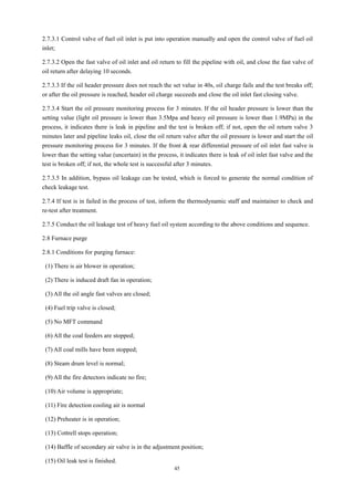 45
2.7.3.1 Control valve of fuel oil inlet is put into operation manually and open the control valve of fuel oil
inlet;
2.7.3.2 Open the fast valve of oil inlet and oil return to fill the pipeline with oil, and close the fast valve of
oil return after delaying 10 seconds.
2.7.3.3 If the oil header pressure does not reach the set value in 40s, oil charge fails and the test breaks off;
or after the oil pressure is reached, header oil charge succeeds and close the oil inlet fast closing valve.
2.7.3.4 Start the oil pressure monitoring process for 3 minutes. If the oil header pressure is lower than the
setting value (light oil pressure is lower than 3.5Mpa and heavy oil pressure is lower than 1.9MPa) in the
process, it indicates there is leak in pipeline and the test is broken off; if not, open the oil return valve 3
minutes later and pipeline leaks oil, close the oil return valve after the oil pressure is lower and start the oil
pressure monitoring process for 3 minutes. If the front & rear differential pressure of oil inlet fast valve is
lower than the setting value (uncertain) in the process, it indicates there is leak of oil inlet fast valve and the
test is broken off; if not, the whole test is successful after 3 minutes.
2.7.3.5 In addition, bypass oil leakage can be tested, which is forced to generate the normal condition of
check leakage test.
2.7.4 If test is in failed in the process of test, inform the thermodynamic staff and maintainer to check and
re-test after treatment.
2.7.5 Conduct the oil leakage test of heavy fuel oil system according to the above conditions and sequence.
2.8 Furnace purge
2.8.1 Conditions for purging furnace:
(1) There is air blower in operation;
(2) There is induced draft fan in operation;
(3) All the oil angle fast valves are closed;
(4) Fuel trip valve is closed;
(5) No MFT command
(6) All the coal feeders are stopped;
(7) All coal mills have been stopped;
(8) Steam drum level is normal;
(9) All the fire detectors indicate no fire;
(10) Air volume is appropriate;
(11) Fire detection cooling air is normal
(12) Preheater is in operation;
(13) Cottrell stops operation;
(14) Baffle of secondary air valve is in the adjustment position;
(15) Oil leak test is finished.
 