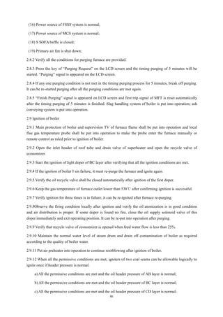 46
(16) Power source of FSSS system is normal;
(17) Power source of MCS system is normal;
(18) S SOFA baffle is closed;
(19) Primary air fan is shut down;
2.8.2 Verify all the conditions for purging furnace are provided.
2.8.3 Press the key of “Purging Request” on the LCD screen and the timing purging of 5 minutes will be
started. “Purging” signal is appeared on the LCD screen.
2.8.4 If any one purging condition is not met in the timing purging process for 5 minutes, break off purging.
It can be re-started purging after all the purging conditions are met again.
2.8.5 “Finish Purging” signal is appeared on LCD screen and first trip signal of MFT is reset automatically
after the timing purging of 5 minutes is finished. Slag handling system of boiler is put into operation; ash
conveying system is put into operation.
2.9 Ignition of boiler
2.9.1 Main protection of boiler and supervision TV of furnace flame shall be put into operation and local
flue gas temperature probe shall be put into operation to make the probe enter the furnace manually or
remote control as ruled prior to ignition of boiler.
2.9.2 Open the inlet header of roof tube and drain valve of superheater and open the recycle valve of
economizer.
2.9.3 Start the ignition of light doper of BC layer after verifying that all the ignition conditions are met.
2.9.4 If the ignition of boiler I sin failure, it must re-purge the furnace and ignite again.
2.9.5 Verify the oil recycle valve shall be closed automatically after ignition of the first doper.
2.9.6 Keep the gas temperature of furnace outlet lower than 538℃ after confirming ignition is successful.
2.9.7 Verify ignition for three times is in failure, it can be re-ignited after furnace re-purging.
2.9.8Observe the firing condition locally after ignition and verify the oil atomization is in good condition
and air distribution is proper. If some doper is found no fire, close the oil supply solenoid valve of this
doper immediately and exit operating position. It can be re-put into operation after purging.
2.9.9 Verify that recycle valve of economizer is opened when feed water flow is less than 25%.
2.9.10 Maintain the normal water level of steam drum and drain off contamination of boiler as required
according to the quality of boiler water.
2.9.11 Put air preheater into operation to continue sootblowing after ignition of boiler.
2.9.12 When all the permissive conditions are met, igniters of two coal seams can be allowable logically to
ignite once if header pressure is normal.
a) All the permissive conditions are met and the oil header pressure of AB layer is normal;
b) All the permissive conditions are met and the oil header pressure of BC layer is normal;
c) All the permissive conditions are met and the oil header pressure of CD layer is normal;
 