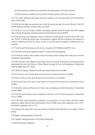 47
d) All the permissive conditions are met and the oil header pressure of EF layer is normal;
e) All the permissive conditions are met and the oil header pressure of FG layer is normal.
2.9.13 No matter whether the first doper succeeds in ignition or not, the other doper will be prohibited to
ignite in 60 seconds.
2.9.14 Put the first doper into operation and so does the second one after 60 seconds. Observe if the STV
and fire inspection indicator of furnace flame are normal.
2.9.15 If there is not any one pair of dopers succeeding in ignition within 10 minutes from MFT tripping
relay resetting, the operation of ignition protection will be delayed to touch off MFT.
2.9.16 Put the furnace gas temperature probe into operation after the ignition of boiler. Put the PCV valve
into "AUTO". Confirm the recycle valve of economizer is opened. Put the air preheater into operation to
continue sootblowing. Inform the person on duty to put the electric precipitation shaking device into
operation.
2.9.17 Initial steam boosts pressure at the pressure rising rate of 0.015MPa/min and0.85℃/min.
2.9.18 Switch over the doper regularly during 0.5~1 hour of cold start beginning.
2.9.19 Check the swelling value condition of each site and record the swelling value in the process of boiler
temperature rising gradually.
2.9.20 Pay attention to the change of steam drum water level anytime in the process of boosting pressure
and maintain the water level between +50mm. Monitor the upper & lower wall temperature of steam drum
inside not higher than 50℃ closely.
2.9.21 Water level gauge is flushed when the steam drum pressure rises to 0.1MPa.
2.9.22 Close the air valve of steam drum when the pressure of steam drum rises to 0.15MPa.
2.9.23 Close all the air valves when the pressure of steam drum rises to 0.2MPa.
2.9.24 Close the drain motor valve of inlet header of roof tube when the pressure of steam drum rises to
0.5MPa.
2.9.25 Stop the continuous filling water of boiler water circulating pump when the pressure of steam drum
rises to 2.0MPa.
2.9.26 Put the solenoid safety valve of superheater outlet into “AUTO” when the pressure of steam drum
rises to 3.5MPa.
2.9.27 The boiler controls parameter according to the requirements of steam turbine and steam turbine
prepares to impulse when the steam drum pressure rises to 6.0MPa, main steam temperature rises to 335℃
and reheater temperature rises to 315℃.
2.9.28 Increase the dopers that are put into operation and keep firing stable prior to the impulse of steam
turbine.
2.10 Impulse starting parameters of cold state:
2.10.1 Impulse starting parameters in IP cylinder startup mode:
a. Cold start (long-term shutdown):
 