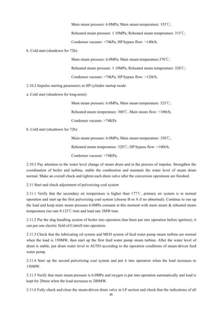 48
Main steam pressure: 6.0MPa; Main steam temperature: 335℃;
Reheated steam pressure: 1.10MPa; Reheated steam temperature: 315℃;
Condenser vacuum: >74kPa; HP bypass flow: >140t/h;
b. Cold start (shutdown for 72h):
Main steam pressure: 6.0MPa; Main steam temperature:370℃;
Reheated steam pressure: 1.10MPa; Reheated steam temperature: 320℃;
Condenser vacuum: >74kPa; HP bypass flow: >120t/h;
2.10.2 Impulse starting parameters in HP cylinder startup mode:
a. Cold start (shutdown for long-term):
Main steam pressure: 6.0MPa, Main steam temperature: 325℃;
Reheated steam temperature: 300℃, Main steam flow: >100t/h;
Condenser vacuum: >74KPa
b. Cold start (shutdown for 72h):
Main steam pressure: 6.0MPa; Main steam temperature: 350℃;
Reheated steam temperature: 320℃; HP bypass flow: >100t/h;
Condenser vacuum: >74KPa;
2.10.3 Pay attention to the water level change of steam drum and in the process of impulse. Strengthen the
coordination of boiler and turbine, stable the combustion and maintain the water level of steam drum
normal. Make an overall check and tighten each drain valve after the conversion operations are finished.
2.11 Start and check adjustment of pulverizing coal system
2.11.1 Verify that the secondary air temperature is higher than 177℃, primary air system is in normal
operation and start up the first pulverizing coal system (choose B or A if no abnormal). Continue to run up
the load and keep main steam pressure 6.0MPa constant at this moment with main steam & reheated steam
temperature rise rate 0.125℃/min and load rate 3MW/min.
2.11.2 Put the slag handling system of boiler into operation (has been put into operation before ignition); it
can put one electric field of Cottrell into operation.
2.11.3 Check that the lubricating oil system and MEH system of feed water pump steam turbine are normal
when the load is 150MW, then start up the first feed water pump steam turbine. After the water level of
drum is stable, put drum water level to AUTO according to the operation conditions of steam-driven feed
water pump.
2.11.4 Start up the second pulverizing coal system and put it into operation when the load increases to
150MW.
2.11.5 Verify that main steam pressure is 6.0MPa and oxygen is put into operation automatically and load is
kept for 20min when the load increases to 200MW.
2.11.6 Fully check and close the steam-driven drain valve in LP section and check that the indications of all
 