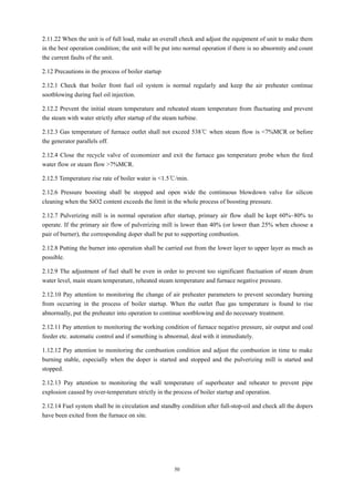 50
2.11.22 When the unit is of full load, make an overall check and adjust the equipment of unit to make them
in the best operation condition; the unit will be put into normal operation if there is no abnormity and count
the current faults of the unit.
2.12 Precautions in the process of boiler startup
2.12.1 Check that boiler front fuel oil system is normal regularly and keep the air preheater continue
sootblowing during fuel oil injection.
2.12.2 Prevent the initial steam temperature and reheated steam temperature from fluctuating and prevent
the steam with water strictly after startup of the steam turbine.
2.12.3 Gas temperature of furnace outlet shall not exceed 538℃ when steam flow is <7%MCR or before
the generator parallels off.
2.12.4 Close the recycle valve of economizer and exit the furnace gas temperature probe when the feed
water flow or steam flow >7%MCR.
2.12.5 Temperature rise rate of boiler water is <1.5℃/min.
2.12.6 Pressure boosting shall be stopped and open wide the continuous blowdown valve for silicon
cleaning when the SiO2 content exceeds the limit in the whole process of boosting pressure.
2.12.7 Pulverizing mill is in normal operation after startup, primary air flow shall be kept 60%~80% to
operate. If the primary air flow of pulverizing mill is lower than 40% (or lower than 25% when choose a
pair of burner), the corresponding doper shall be put to supporting combustion.
2.12.8 Putting the burner into operation shall be carried out from the lower layer to upper layer as much as
possible.
2.12.9 The adjustment of fuel shall be even in order to prevent too significant fluctuation of steam drum
water level, main steam temperature, reheated steam temperature and furnace negative pressure.
2.12.10 Pay attention to monitoring the change of air preheater parameters to prevent secondary burning
from occurring in the process of boiler startup. When the outlet flue gas temperature is found to rise
abnormally, put the preheater into operation to continue sootblowing and do necessary treatment.
2.12.11 Pay attention to monitoring the working condition of furnace negative pressure, air output and coal
feeder etc. automatic control and if something is abnormal, deal with it immediately.
1.12.12 Pay attention to monitoring the combustion condition and adjust the combustion in time to make
burning stable, especially when the doper is started and stopped and the pulverizing mill is started and
stopped.
2.12.13 Pay attention to monitoring the wall temperature of superheater and reheater to prevent pipe
explosion caused by over-temperature strictly in the process of boiler startup and operation.
2.12.14 Fuel system shall be in circulation and standby condition after full-stop-oil and check all the dopers
have been exited from the furnace on site.
 