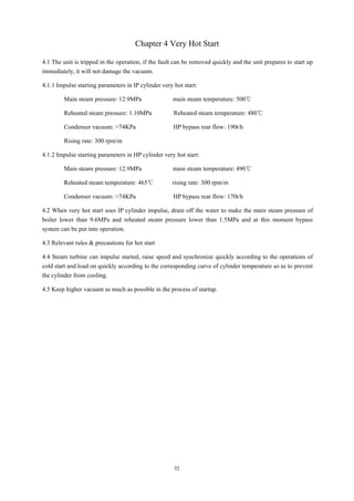52
Chapter 4 Very Hot Start
4.1 The unit is tripped in the operation, if the fault can be removed quickly and the unit prepares to start up
immediately, it will not damage the vacuum.
4.1.1 Impulse starting parameters in IP cylinder very hot start:
Main steam pressure: 12.9MPa main steam temperature: 500℃
Reheated steam pressure: 1.10MPa Reheated steam temperature: 480℃
Condenser vacuum: >74KPa HP bypass rear flow: 190t/h
Rising rate: 300 rpm/m
4.1.2 Impulse starting parameters in HP cylinder very hot start:
Main steam pressure: 12.9MPa main steam temperature: 490℃
Reheated steam temperature: 465℃ rising rate: 300 rpm/m
Condenser vacuum: >74KPa HP bypass rear flow: 170t/h
4.2 When very hot start uses IP cylinder impulse, drain off the water to make the main steam pressure of
boiler lower than 9.6MPa and reheated steam pressure lower than 1.5MPa and at this moment bypass
system can be put into operation.
4.3 Relevant rules & precautions for hot start
4.4 Steam turbine can impulse started, raise speed and synchronize quickly according to the operations of
cold start and load on quickly according to the corresponding curve of cylinder temperature so as to prevent
the cylinder from cooling.
4.5 Keep higher vacuum as much as possible in the process of startup.
 