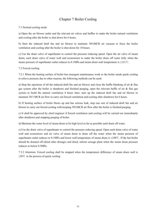 57
Chapter 7 Boiler Cooling
7.1 Normal cooling mode
a) Open the air blower outlet and the relevant air valves and baffles to make the boiler natural ventilation
and cooling after the boiler is shut down for 6 hours.
b) Start the induced draft fan and air blower to maintain 30%MCR air vacuum to force the boiler
ventilation and cooling after the boiler is shut down for 18 hours.
c) Use the drain valve of superheater to control the pressure reducing speed. Open the air valve of steam
drum, each drain valve of water wall and economizer to make the boiler drain off water fully when the
steam pressure of superheater outlet reduces to 0.1MPa and steam drum wall temperature is ≤121℃.
7.2 Forced cooling
7.2.1 When the heating surface of boiler has emergent maintenance work or the boiler needs quick cooling
to relieve pressure due to other reasons, the following methods can be used:
a) Stop the operation of all the induced draft fan and air blower and close the baffle blanking of air & flue
gas system after the boiler is shutdown and finished purging, open the relevant baffle of air & flue gas
system to build the natural ventilation 4 hours later; start up the induced draft fan and air blower to
maintain 30％MCR air flow to carry out forced ventilation and cooling after shutdown for 6 hours.
b) If heating surface of boiler blows up and has serious leak, stop one suit of induced draft fan and air
blower to carry out forced cooling with keeping 30%MCR air flow after the boiler is finished purging.
c) It shall be approved by chief engineer if forced ventilation and cooling will be carried out immediately
after shutdown and stopping purging of boiler.
d) Maintain the water level of steam drum to be high level as far as possible until drain off water.
e) Use the drain valve of superheater to control the pressure reducing speed. Open each drain valve of water
wall and economizer and air valve of steam drum to drain off the water when the steam pressure of
superheater outlet reduces to 0.1MPa and lower wall temperature of steam drum is ≤100℃. If the hot boiler
should be drained off (dried after drinage) and dried, inform sewage plant when the steam drum pressure
reduces to below 0.5MPa.
7.2.2 Attention: Forced cooling shall be stopped when the temperature difference of steam drum wall is
≥50℃ in the process of quick cooling.
 
