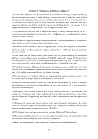 58
Chapter 8 Precautions for Boiler Shutdown
8.1 Steam turbine and boiler shall be coordinated well and temperature reducing and pressure reducing
shall not rise again in the process of sliding shutdown. Close attention shall be paid to the change of main
steam pressure & temperature, furnace pressure and steam drum water level when pulverizing mill stops.
Pay attention to the reducing speed of steam temperature and cylinder wall temperature and steam
temperature reducing speed shall be satisfied the requirements of sliding shutdown curve strictly. If steam
temperature reduces 50℃ sharply in 10min, it shall be tripped off and shut down.
8.2 Pay attention that each water level is normal in the process of running down load and the HP & LP
heater exits operation immediately. Minimum flow valve of feed pump can be opened manually in advance
according to the load condition.
8.3 Pay attention to strengthen the monitoring and measurement of each bearing vibration in the process of
sliding shutdown, trip off immediately if abnormal vibration occurs.
8.4 Inform the chemical personnel to stop the dosing pump prior to closing the dosing valve of steam drum.
8.5 The unit shall be avoided operating for long time under the load of 60MW until the rotor eccentricity
recovers to normal.
8.6 If the boiler is for hot standby, parallel off the furnace front fuel system completely and stop induced
draft fan, air blower and primary air fan and close all the baffle banking after purging. All the valve holes,
ash valves and flue gas duct valves of boiler shall be closed tightly in the early stage of shutdown in order
to prevent the boiler from cooling sharply caused by large amount of cold air leak in the boiler.
8.7 Control the temperature difference of boiler drum wall strictly that cannot be higher than 55℃ when
shutdown. If the wall temperature difference exceeds the protection limit value of boiler drum, close all the
drain valves until the temperature difference is within the limit value.
8.8 Stop the operation of air preheater when the gas temperature of air preheater inlet is lower than 121℃;
fire detector fan can be stopped when the gas temperature is lower than 50℃.
8.9 When the steam drum pressure of boiler is 0.5MPa, thermal drainage mode will be used to protect or
heating charging, dry maintenance, nitrogen charging etc. preservation methods will be used according to
the command of chief engineer.
8.10 Oil system of all auxiliary equipment shall be kept operating when there is no maintenance and
cooling water of equipment shall be kept unobstructed. Open the drain valve of pipeline to drain off the
water if cooling water is stopped using, if no drain valve, contact the maintainer to open the flange to drain
off water;
8.11 Drainage with pressure shall be used when the boiler drains off, open all the discharge valves, drain
valves and vent valves of pipeline header of boiler proper fully. If not drain off, it shall be put into furnace
bottom to heat and maintain the steam drum pressure 0.2~0.5MPa;
8.12 All the steam system and water system that stop operating shall drain off the stored water;
8.13 General valve and branch valve for inert displacement system of pulverizing mill are closed in order to
prevent seeper in mill caused by leak. Close the bearing cooling water.
8.14 Doors and windows of boiler house and auxiliary equipment room shall be closed tightly.
 