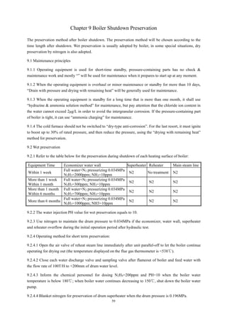 59
Chapter 9 Boiler Shutdown Preservation
The preservation method after boiler shutdown. The preservation method will be chosen according to the
time length after shutdown. Wet preservation is usually adopted by boiler, in some special situations, dry
preservation by nitrogen is also adopted.
9.1 Maintenance principles
9.1.1 Operating equipment is used for short-time standby, pressure-containing parts has no check &
maintenance work and mostly “” will be used for maintenance when it prepares to start up at any moment.
9.1.2 When the operating equipment is overhaul or minor maintenance or standby for more than 10 days,
“Drain with pressure and drying with remaining heat” will be generally used for maintenance.
9.1.3 When the operating equipment is standby for a long time that is more than one month, it shall use
“hydrazine & ammonia solution method” for maintenance, but pay attention that the chloride ion content in
the water cannot exceed 2μg/L in order to avoid the intergranular corrosion. If the pressure-containing part
of boiler is tight, it can use “ammonia charging” for maintenance.
9.1.4 The cold furnace should not be switched to “dry-type anti-corrosion”. For the last resort, it must ignite
to boost up to 30% of rated pressure, and then reduce the pressure, using the “drying with remaining heat”
method for preservation.
9.2 Wet preservation
9.2.1 Refer to the table below for the preservation during shutdown of each heating surface of boiler:
Equipment Time Economizer water wall Superheater Reheater Main steam line
Within 1 week
Full water+N2 pressurizing 0.034MPa
N2H3=2000ppm; NH3=10ppm
N2 No treatment N2
More than 1 week
Within 1 month
Full water+N2 pressurizing 0.034MPa
N2H3=300ppm; NH3=10ppm
N2 N2 N2
More than 1 month
Within 6 months
Full water+N2 pressurizing 0.034MPa
N2H3=700ppm; NH3=10ppm
N2 N2 N2
More than 6 months
Full water+N2 pressurizing 0.034MPa
N2H3=1000ppm; NH3=10ppm
N2 N2 N2
9.2.2 The water injection PH value for wet preservation equals to 10.
9.2.3 Use nitrogen to maintain the drum pressure to 0.034MPa if the economizer, water wall, superheater
and reheater overflow during the initial operation period after hydraulic test.
9.2.4 Operating method for short term preservation:
9.2.4.1 Open the air valve of reheat steam line immediately after unit parallel-off to let the boiler continue
operating for drying out (the temperature displayed on the flue gas thermometer is <538℃).
9.2.4.2 Close each water discharge valve and sampling valve after flameout of boiler and feed water with
the flow rate of 100T/H to +200mm of drum water level.
9.2.4.3 Inform the chemical personnel for dosing N2H4=200ppm and PH=10 when the boiler water
temperature is below 180℃; when boiler water continues decreasing to 150℃, shut down the boiler water
pump.
9.2.4.4 Blanket nitrogen for preservation of drum superheater when the drum pressure is 0.196MPa.
 