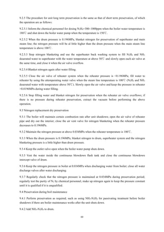 60
9.2.5 The procedure for unit long term preservation is the same as that of short term preservation, of which
the operation are as follows:
9.2.5.1 Inform the chemical personnel for dosing N2H4=300~1000ppm when the boiler water temperature is
180℃ and shut down the boiler water pump when the temperature is 150℃.
9.2.5.2 When the drum pressure is 0.196MPa, blanket nitrogen for preservation of superheater and main
steam line; the nitrogen pressure will be al little higher than the drum pressure when the main steam line
temperature is above 100℃.
9.2.5.3 Stop nitrogen blanketing and use the superheater back washing system to fill N2H4 and NH3
deaerated water to superheater with the water temperature at above 50℃ and slowly open each air valve at
the same time, and close it when the air valve overflow.
9.2.5.4 Blanket nitrogen again after water filling.
9.2.5.5 Close the air valve of reheater system when the reheater pressure is <0.196MPa; fill water to
reheater by using the attemperating water valve when the steam line temperature is 100℃ (N2H4 and NH3
deaerated water with temperature above 50℃). Slowly open the air valve and keep the pressure in reheater
>0.0196MPa during water filling.
9.2.5.6 Stop filling water and blanket nitrogen for preservation when the reheater air valve overflows; if
there is no pressure during reheater preservation, extract the vacuum before performing the above
operation.
9.3 Nitrogen replacement dry preservation
9.3.1 The boiler will maintain certain combustion rate after unit shutdown; open the air valve of reheater
pipe and dry out the interior; close the air vent valve for nitrogen blanketing when the reheater pressure
decreases to 0.196MPa.
9.3.2 Maintain the nitrogen pressure at above 0.034MPa when the reheater temperature is 100℃.
9.3.3 When the drum pressure is 0.196MPa, blanket nitrogen to drum, superheater system and the nitrogen
blanketing pressure is a little higher than drum pressure.
9.3.4 Keep the outlet valve open when the boiler water pump shuts down.
9.3.5 Vent the water inside the continuous blowdown flash tank and close the continuous blowdown
intercept valve of drum.
9.3.6 Keep the nitrogen pressure in boiler at 0.034MPa when discharging water from boiler; close all water
discharge valves after water discharging.
9.3.7 Regularly check that the nitrogen pressure is maintained at 0.034MPa during preservation period;
regularly test the purity of N2 by chemical personnel, make up nitrogen again to keep the pressure constant
until it is qualified if it is unqualified.
9.4 Preservation during boil maintenance
9.4.1 Perform preservation as required, such as using NH3-N2H4 for passivating treatment before boiler
shutdown if there are boiler maintenance works after the unit shuts down.
9.4.2 Add NH3-N2H4 to drum.
 