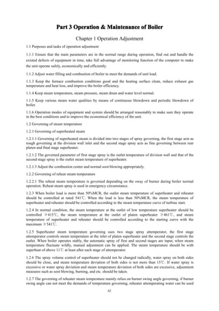 62
Part
Part
Part
Part 3
3
3
3 Operation
Operation
Operation
Operation &
&
&
& Maintenance
Maintenance
Maintenance
Maintenance of
of
of
of Boiler
Boiler
Boiler
Boiler
Chapter 1 Operation Adjustment
1.1 Purposes and tasks of operation adjustment
1.1.1 Ensure that the main parameters are in the normal range during operation, find out and handle the
existed defects of equipment in time, take full advantage of monitoring function of the computer to make
the unit operate safely, economically and efficiently.
1.1.2 Adjust water filling and combustion of boiler to meet the demands of unit load.
1.1.3 Keep the furnace combustion conditions good and the heating surface clean, reduce exhaust gas
temperature and heat loss, and improve the boiler efficiency.
1.1.4 Keep steam temperature, steam pressure, steam drum and water level normal.
1.1.5 Keep various steam water qualities by means of continuous blowdown and periodic blowdown of
boiler.
1.1.6 Operation modes of equipment and system should be arranged reasonably to make sure they operate
in the best conditions and to improve the economical efficiency of the unit.
1.2 Governing of steam temperature
1.2.1 Governing of superheated steam
1.2.1.1 Governing of superheated steam is divided into two stages of spray governing, the first stage acts as
rough governing at the division wall inlet and the second stage spray acts as fine governing between rear
platen and final stage superheater.
1.2.1.2 The governed parameter of first stage spray is the outlet temperature of division wall and that of the
second stage spray is the outlet steam temperature of superheater.
1.2.1.3 Adjust the combustion center and normal soot blowing appropriately.
1.2.2 Governing of reheat steam temperature
1.2.2.1 The reheat steam temperature is governed depending on the sway of burner during boiler normal
operation. Reheat steam spray is used in emergency circumstance.
1.2.3 When boiler load is more than 50%MCR, the outlet steam temperature of superheater and reheater
should be controlled at rated 541℃. When the load is less than 50%MCR, the steam temperature of
superheater and reheater should be controlled according to the steam temperature curve of turbine start.
1.2.4 In normal condition, the steam temperature at the outlet of low temperature superheater should be
controlled ≯415℃, the steam temperature at the outlet of platen superheater ≯461℃, and steam
temperature of superheater and reheater should be controlled according to the starting curve with the
maximum ≯541℃.
1.2.5 Superheater steam temperature governing uses two stage spray attemperator, the first stage
attemperator controls steam temperature at the inlet of platen superheater and the second stage controls the
outlet. When boiler operates stably, the automatic spray of first and second stages are input, when steam
temperature fluctuate wildly, manual adjustment can be applied. The steam temperature should be with
superheat of above 11℃ at least after each stage of attemperator.
1.2.6 The spray volume control of superheater should not be changed radically, water spray on both sides
should be close, and steam temperature deviation of both sides is not more than 15℃. If water spray is
excessive or water spray deviation and steam temperature deviation of both sides are excessive, adjustment
measures such as soot blowing, burning, and etc. should be taken.
1.2.7 The governing of reheater steam temperature mainly relies on burner swing angle governing, if burner
swing angle can not meet the demands of temperature governing, reheater attemperating water can be used
 