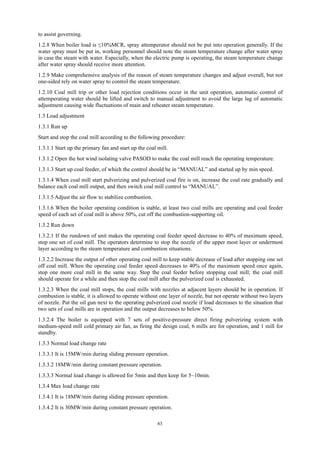 63
to assist governing.
1.2.8 When boiler load is ≤10%MCR, spray attemperator should not be put into operation generally. If the
water spray must be put in, working personnel should note the steam temperature change after water spray
in case the steam with water. Especially, when the electric pump is operating, the steam temperature change
after water spray should receive more attention.
1.2.9 Make comprehensive analysis of the reason of steam temperature changes and adjust overall, but not
one-sided rely on water spray to control the steam temperature.
1.2.10 Coal mill trip or other load rejection conditions occur in the unit operation, automatic control of
attemperating water should be lifted and switch to manual adjustment to avoid the large lag of automatic
adjustment causing wide fluctuations of main and reheater steam temperature.
1.3 Load adjustment
1.3.1 Run up
Start and stop the coal mill according to the following procedure:
1.3.1.1 Start up the primary fan and start up the coal mill.
1.3.1.2 Open the hot wind isolating valve PASOD to make the coal mill reach the operating temperature.
1.3.1.3 Start up coal feeder, of which the control should be in “MANUAL” and started up by min speed.
1.3.1.4 When coal mill start pulverizing and pulverized coal fire is on, increase the coal rate gradually and
balance each coal mill output, and then switch coal mill control to “MANUAL”.
1.3.1.5 Adjust the air flow to stabilize combustion.
1.3.1.6 When the boiler operating condition is stable, at least two coal mills are operating and coal feeder
speed of each set of coal mill is above 50%, cut off the combustion-supporting oil.
1.3.2 Run down
1.3.2.1 If the rundown of unit makes the operating coal feeder speed decrease to 40% of maximum speed,
stop one set of coal mill. The operators determine to stop the nozzle of the upper most layer or undermost
layer according to the steam temperature and combustion situations.
1.3.2.2 Increase the output of other operating coal mill to keep stable decrease of load after stopping one set
off coal mill. When the operating coal feeder speed decreases to 40% of the maximum speed once again,
stop one more coal mill in the same way. Stop the coal feeder before stopping coal mill; the coal mill
should operate for a while and then stop the coal mill after the pulverized coal is exhausted.
1.3.2.3 When the coal mill stops, the coal mills with nozzles at adjacent layers should be in operation. If
combustion is stable, it is allowed to operate without one layer of nozzle, but not operate without two layers
of nozzle. Put the oil gun next to the operating pulverized coal nozzle if load decreases to the situation that
two sets of coal mills are in operation and the output decreases to below 50%.
1.3.2.4 The boiler is equipped with 7 sets of positive-pressure direct firing pulverizing system with
medium-speed mill cold primary air fan, as firing the design coal, 6 mills are for operation, and 1 mill for
standby.
1.3.3 Normal load change rate
1.3.3.1 It is 15MW/min during sliding pressure operation.
1.3.3.2 18MW/min during constant pressure operation.
1.3.3.3 Normal load change is allowed for 5min and then keep for 5~10min.
1.3.4 Max load change rate
1.3.4.1 It is 18MW/min during sliding pressure operation.
1.3.4.2 It is 30MW/min during constant pressure operation.
 