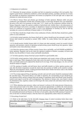64
1.4 Adjustment of combustion
1.4.1 Determine the proper primary, secondary and fuel air proportion according to the coal quality, thus
organize good furnace combustion conditions, control and adjust primary, secondary and fuel air to reach
the reasonable air proportion requirements and monitor air proportion of left and right side to adjust and
eliminate air volume deviation in time.
1.4.2 Observe furnace flame and chimney gas discharge in boiler operation. Maintain stable and good
combustion, gas temperature of both sides of heating surface in each stage should be close, gas temperature
deviation at the inlet of air preheater on both sides <15℃, check over the combustion situation inside the
furnace frequently, inspect the ignition condition of pulverized coal, whether there is the phenomenon of
deflect and furnace wall erosion, secondary air adjustment is based on meeting the requirements of optimal
excess air coefficient of economizer outlet, as well as the distribution of auxiliary air, fuel air and top
secondary air, excess air coefficient of furnace outlet is 1.25 at full load.
1.4.3 The flame should show bright white in fuel combustion of boiler, while the flame should show golden
yellow in coal combustion.
1.4.4 In boiler normal operation, the furnace draft and air volume should be put into automatic control. The
furnace draft should be controlled at around -50Pa~-100Pa. No smoke belches from the upper part of
furnace.
1.4.5 It should monitor whether furnace draft, air volume and other automatic control are normal in boiler
operation, and automatic controls of operating coal pulverizing system should be put into operation. Adjust
and handle in time when abnormity is found.
1.4.6 Check the operation states of flame monitor, burner sleeve and baffle, coal mill PASOD and BSOD in
boiler operation. Regularly and on-site check the operation condition of burners, secondary air boxes and
throttle, once the problem is found, contact and handle immediately.
1.4.7 In boiler operation, furnace front fuel system should be in good standby state.
1.4.8 In boiler normal operation, boiler exhaust gas temperature and oxygen volume of flue gas should be
kept in rated range. When changing the boiler load, notice the match of coal-air ratio. If the load changes a
little, coal feeder speed can be adjusted but should not be too large. If the load changes a lot, the coal mill
should be started or stopped.
1.4.9 The opening of standby coal mill burner sleeve and baffle should in or below ignition position, and
only after the burner temperature exceeds the alarm limit, the auxiliary air baffle can be started to cooling.
When the end temperature alarms, working personnel should check whether the burner cokes or the internal
pulverized coal combusts spontaneously.
1.4.10 Try to keep opposed firing of operating coal mill, and coal mill current should be maintained within
the specified range. If the burner flame is not stable in operation, the corresponding oil gun should be put
into operation timely, and the working fluids and change of superheater steam and reheater steam should be
noted at each stage to avoid the wall overtemperature. Pay attention to furnace coke, once found, it should
be eliminated in time, regularly conduct soot blowing to the water cooled wall, and reduce boiler load when
coking is severe.
1.4.11 When adjusting steam pressure, reduce coal amount in advance in the steam pressure rising process,
when steam pressure tends to be stable, increase coal amount appropriately to stabilize the steam pressure
and avoid decreasing. In case steam pressure is too high and coal amount reduces largely, pay attention to
reducing air at the same time; if not cooperate well, the steam pressure will increase instantly instead. Keep
the reasonable pulverized coal fineness on the basis of coal quality, adjust the baffle opening of separator in
time on the basis of chemical analysis, when the load is low, appropriately reduce fitness for combustion.
1.5 Governing of water level
1.5.1 Refer to the table below for the allowable changing range of control circulation boiler drum water
level, alarm value and boiler shutdown value:
Boiler type
Allowable changing range
(mm)
Alarm value (mm)
Boiler shutdown value
(mm)
Control circulation boiler ±50 +120/-170 +250/-300
 