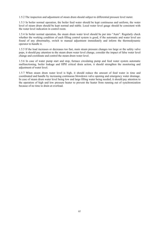 65
1.5.2 The inspection and adjustment of steam drum should subject to differential pressure level meter.
1.5.3 In boiler normal operation, the boiler feed water should be kept continuous and uniform, the water
level of steam drum should be kept normal and stable. Local water level gauge should be consistent with
the water level indication in control room.
1.5.4 In boiler normal operation, the steam drum water level should be put into “Auto”. Regularly check
whether the working condition of each filling control system is good, if the automatic and water level are
found of any abnormality, switch to manual adjustment immediately and inform the thermodynamic
operator to handle it.
1.5.5 If the load increases or decreases too fast, main steam pressure changes too large or the safety valve
pops, it should pay attention to the steam drum water level change, consider the impact of false water level
change and coordinate and control the steam drum water level.
1.5.6 In case of water pump start and stop, furnace circulating pump and feed water system automatic
malfunctioning, boiler leakage and HPH critical drain action, it should strengthen the monitoring and
adjustment of water level.
1.5.7 When steam drum water level is high, it should reduce the amount of feed water in time and
coordinated and handle by increasing continuous blowdown valve opening and emergency water drainage.
In case of steam drum water level being low and large filling water being needed, it should pay attention to
the operation of high and low pressure heater to prevent the heater from running out of synchronization
because of no time to drain at overload.
 