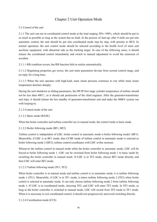 66
Chapter 2 Unit Operation Mode
2.1 Control of the unit
2.1.1 The unit can run in coordinated control mode at the load ranging 30%~100%, which should be put in
as much as possible as long as the system has no fault. In the process of start-up, after 4 mills are put into
automatic control, the unit should be put into coordinated mode step by step, with priority to BCS. In
normal operation, the unit control mode should be selected according to the health level of main and
auxiliary equipment, with abnormal side as the tracking target. In case of the following cases, it should
release the coordinated control immediately and switch to manual adjustment to avoid the extension of
accident:
2.1.1.1 RB condition occurs, but RB function fails to realize automatically;
2.1.1.2 Regulating properties get worse, the unit main parameters deviate from normal control range, and
no reply for a long time;
2.1.1.3 When the unit operates with high-load, main steam pressure continues to rise while main steam
temperature declines sharply;
During the unit shutdown at sliding parameters, the HP-IP first stage cylinder temperature of turbine should
not be less than 400℃, or it should ask permission of the chief engineer. After the generator-transformer
unit trips, it should release the hot standby of generator-transformer unit and make the 400kV system run
with looping-in.
2.1.2 Control mode of the unit
2.1.2.1 Basic mode (BASE)
When the boiler controller and turbine controller are in manual mode, the control mode is basic mode.
2.1.2.2 Boiler following mode (BF1, BF2)
Turbine control is independent of LDC, boiler control in automatic mode is boiler following mode1 (BF1).
Meanwhile, if LDC is in BF1 mode, thus CCBF mode of turbine control in automatic mode is selected as
boiler following mode 2 (BF2), turbine control coordinates with LDC at this moment.
Whenever the turbine control in manual mode while the boiler controller in automatic mode, LDC will be
forced to boiler following mode 1. LDC can be switched from boiler following mode 1 to basic mode by
switching the boiler controller in manual mode. If LDC is in TF2 mode, choose BF2 mode directly, and
then LDC will enter BF2 mode.
2.1.2.3 Turbine following mode (TF1, TF2)
When boiler controller is in manual mode and turbine control is in automatic mode, it is turbine following
mode 1 (TF1). Meanwhile, if LDC is in TF1 mode, it enters turbine following mode 2 (TF2) when boiler
control is selected in automatic mode. It can only choose turbine following mode 2 from turbine following
mode 1. If LDC is in coordinated mode, choosing TF2, and LDC will enter TF2 mode. In TF2 mode, as
long as the boiler controller is switched to manual mode, LDC will switch from TF2 mode to TF1 mode.
When it is necessary to exit coordinated control, it should exit progressively and avoid switching directly.
2.1.2.4 Coordination mode (CCS)
 