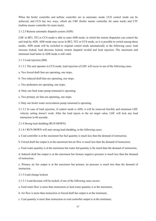 67
When the boiler controller and turbine controller are in automatic mode, CCS control mode can be
achieved, and CCS has two ways, which are CBF (boiler master controller for main track) and CTF
(turbine master controller for main track).
2.1.2.5 Remote automatic dispatch system (ADS)
LDC in BF2, TF2 or CCS mode is able to enter ADS mode, in which the remote dispatcher can control the
unit load by ADS. ADS mode may occur in BF2, TF2 or CCS mode, so it is possible to switch among these
modes. ADS mode will be switched to original control mode automatically in the following cases: load
increase locked, load decrease locked, remote dispatch invalid and load rejection. The maximum and
minimum load limits in ADS mode is still valid.
2.1.3 Load rejection (RB)
2.1.3.1 The unit operates in CCS mode, load rejection of LDC will occur in one of the following cases:
a. Two forced draft fans are operating, one stops;
b. Two induced draft fans are operating, one stops;
c. Two preheaters are operating, one stops;
d. Only one feed water pump remained is operating;
e. Two primary air fans are operating, one stops;
f. Only one boiler water recirculation pump remained is operating.
2.1.3.2 In case of load rejection, if control mode is ADS, it will be removed forcibly and minimum LDC
velocity setting doesn’t work. After the load rejects to the set target value, LDC will lock any load
instruction in 60 seconds.
2.1.4 Strong load shedding (RUN DOWN)
2.1.4.1 RUN DOWN will start strong load shedding, in the following cases:
a. Coal controller is at the maximum but fuel quantity is much less than the demand of instruction;
b. Forced draft fan output is at the maximum but air flow is much less than the demand of instruction;
c. Feed water quantity is at the maximum but water fed quantity is far much than the demand of instruction;
d. Induced draft fan output is at the maximum but furnace negative pressure is much less than the demand
of instruction;
e. Primary air fun output is at the maximum but primary air pressure is much less than the demand of
instruction.
2.1.5 Load change lockout
2.1.5.1 Load decrease will be locked, if one of the following cases occurs:
a. Feed water flow is more than instruction or feed water quantity is at the maximum;
b. Air flow is more than instruction or forced draft fan output is at the minimum;
c. Coal quantity is more than instruction or coal controller output is at the minimum;
 