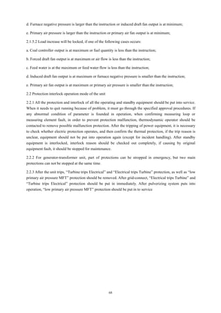 68
d. Furnace negative pressure is larger than the instruction or induced draft fan output is at minimum;
e. Primary air pressure is larger than the instruction or primary air fan output is at minimum;
2.1.5.2 Load increase will be locked, if one of the following cases occurs:
a. Coal controller output is at maximum or fuel quantity is less than the instruction;
b. Forced draft fan output is at maximum or air flow is less than the instruction;
c. Feed water is at the maximum or feed water flow is less than the instruction;
d. Induced draft fan output is at maximum or furnace negative pressure is smaller than the instruction;
e. Primary air fan output is at maximum or primary air pressure is smaller than the instruction;
2.2 Protection interlock operation mode of the unit
2.2.1 All the protection and interlock of all the operating and standby equipment should be put into service.
When it needs to quit running because of problem, it must go through the specified approval procedures. If
any abnormal condition of parameter is founded in operation, when confirming measuring loop or
measuring element fault, in order to prevent protection malfunction, thermodynamic operator should be
contacted to remove possible malfunction protection. After the tripping of power equipment, it is necessary
to check whether electric protection operates, and then confirm the thermal protection, if the trip reason is
unclear, equipment should not be put into operation again (except for incident handling). After standby
equipment is interlocked, interlock reason should be checked out completely, if causing by original
equipment fault, it should be stopped for maintenance.
2.2.2 For generator-transformer unit, part of protections can be stropped in emergency, but two main
protections can not be stopped at the same time.
2.2.3 After the unit trips, “Turbine trips Electrical” and “Electrical trips Turbine” protection, as well as “low
primary air pressure MFT” protection should be removed. After grid-connect, “Electrical trips Turbine” and
“Turbine trips Electrical” protection should be put in immediately. After pulverizing system puts into
operation, “low primary air pressure MFT” protection should be put in to service
 