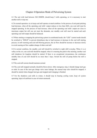 70
Chapter 4 Operation Mode of Pulverizing System
4.1 The unit with load between 360~500MW, should keep 5 mills operating, or it is necessary to start
another mill or stop one.
4.2 In normal operation, try to keep coal mill operate at rated condition. In the process of unit peak pitching
load decrease, when all the operating coal mills’ output reduces to less than 60t/h, one coal mill must be
stopped operating. In the process of load increase, when all the operating coal mills’ output are close to
maximum output but still can not meet the demands, one standby coal mill must be started and each
operating coal mill output should be balanced.
4.3 When starting or stopping the pulverizing system in coordinated mode, the “LDC” control mode should
be switched to “HOLD” to prevent disturbance due to load increase or decrease in the coal mill starting
process; in mill warming and coal mill blowing process, the air flow should be increase or decrease slowly
to avoid causing air flow sudden change of other coal mill
4.4 In normal condition, the standby coal mill should be switched in night shift everyday. When it is at
valley on the eve, one coal mill should be stopped, when it is meeting the peak in the morning, another coal
mill shutdown for longtime should be started. If there is no exceptional circumstance, the continuous
standby time of coal mill should be no more than 3 days. Switch the mill oil pump before the mill is
stopped.
4.5 The coal mill current should maintain normal.
4.6 The coal mill stopped normally should be blown down. After emergency stop, it should charge inert gas
as ruled. In case of the inert gas charge valve inner leakage, the manual stop valve should be stopped, it
should be started when charged inert gas and stopped until charging is finished.
4.7 For the shutdown coal mills in winter, it should stop its bearing cooling water, keep oil system
operating, inject oil and heat in case oil return unsmooth.
 
