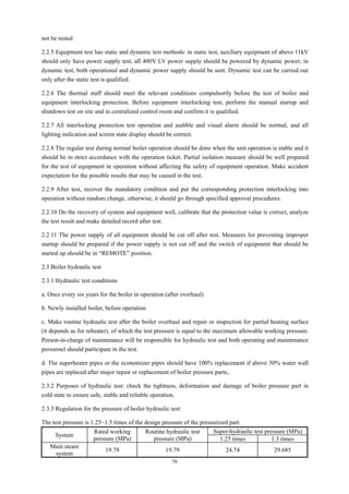 79
not be tested
2.2.5 Equipment test has static and dynamic test methods: in static test, auxiliary equipment of above 11kV
should only have power supply test, all 400V LV power supply should be powered by dynamic power; in
dynamic test, both operational and dynamic power supply should be sent. Dynamic test can be carried out
only after the static test is qualified.
2.2.6 The thermal staff should meet the relevant conditions compulsorily before the test of boiler and
equipment interlocking protection. Before equipment interlocking test, perform the manual startup and
shutdown test on site and in centralized control room and confirm it is qualified.
2.2.7 All interlocking protection test operation and audible and visual alarm should be normal, and all
lighting indication and screen state display should be correct.
2.2.8 The regular test during normal boiler operation should be done when the unit operation is stable and it
should be in strict accordance with the operation ticket. Partial isolation measure should be well prepared
for the test of equipment in operation without affecting the safety of equipment operation. Make accident
expectation for the possible results that may be caused in the test.
2.2.9 After test, recover the mandatory condition and put the corresponding protection interlocking into
operation without random change, otherwise, it should go through specified approval procedures.
2.2.10 Do the recovery of system and equipment well, calibrate that the protection value is correct, analyze
the test result and make detailed record after test.
2.2.11 The power supply of all equipment should be cut off after test. Measures for preventing improper
startup should be prepared if the power supply is not cut off and the switch of equipment that should be
started up should be in “REMOTE” position.
2.3 Boiler hydraulic test
2.3.1 Hydraulic test conditions
a. Once every six years for the boiler in operation (after overhaul)
b. Newly installed boiler, before operation
c. Make routine hydraulic test after the boiler overhaul and repair or inspection for partial heating surface
(it depends as for reheater), of which the test pressure is equal to the maximum allowable working pressure.
Person-in-charge of maintenance will be responsible for hydraulic test and both operating and maintenance
personnel should participate in the test.
d. The superheater pipes or the economizer pipes should have 100% replacement if above 50% water wall
pipes are replaced after major repair or replacement of boiler pressure parts,.
2.3.2 Purposes of hydraulic test: check the tightness, deformation and damage of boiler pressure part in
cold state to ensure safe, stable and reliable operation.
2.3.3 Regulation for the pressure of boiler hydraulic test:
The test pressure is 1.25~1.5 times of the design pressure of the pressurized part.
System
Rated working
pressure (MPa)
Routine hydraulic test
pressure (MPa)
Super-hydraulic test pressure (MPa)
1.25 times 1.5 times
Main steam
system
19.79 19.79 24.74 29.685
 