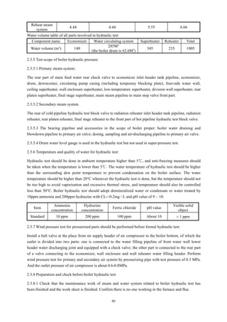 80
Reheat steam
system
4.44 4.44 5.55 6.66
Water volume table of all parts involved in hydraulic test
Component name Economizer Water circulating system Superheater Reheater Total
Water volume (m³) 140
285M3
(the boiler drum is 62.6M3
)
345 235 1005
2.3.5 Test scope of boiler hydraulic pressure
2.3.5.1 Primary steam system:
The rear part of main feed water rear check valve to economizer inlet header tank pipeline, economizer,
drum, downcomer, circulating pump casing (including temporary blocking plate), four-side water wall,
ceiling superheater, wall enclosure superheater, low-temperature superheater, division wall superheater, rear
platen superheater, final stage superheater, main steam pipeline to main stop valve front part.
2.3.5.2 Secondary steam system
The rear of cold pipeline hydraulic test block valve to radiation reheater inlet header tank pipeline, radiation
reheater, rear platen reheater, final stage reheater to the front part of hot pipeline hydraulic test block valve.
2.3.5.3 The bearing pipeline and accessories in the scope of boiler proper: boiler water draining and
blowdown pipeline to primary air valve; dosing, sampling and air-discharging pipeline to primary air valve.
2.3.5.4 Drum water level gauge is used in the hydraulic test but not used in super-pressure test.
2.3.6 Temperature and quality of water for hydraulic test:
Hydraulic test should be done in ambient temperature higher than 5℃, and anti-freezing measures should
be taken when the temperature is lower than 5℃. The water temperature of hydraulic test should be higher
than the surrounding dew point temperature to prevent condensation on the boiler surface. The water
temperature should be higher than 20°C whenever the hydraulic test is done, but the temperature should not
be too high to avoid vaporization and excessive thermal stress, and temperature should also be controlled
less than 50°C. Boiler hydraulic test should adopt demineralized water or condensate or water treated by
10ppm ammonia and 200ppm hydrazine with CL-<0.2mg / L and pH value of 9 ~ 10.
Item
Ammonia
concentration
Hydrazine
concentration
Ferric chloride pH value
Visible solid
object
Standard 10 ppm 200 ppm 100 ppm About 10 < 1 ppm
2.3.7 Wind pressure test for pressurized parts should be performed before formal hydraulic test:
Install a ball valve at the place from air supply header of air compressor to the boiler bottom, of which the
outlet is divided into two parts: one is connected to the water filling pipeline of front water wall lower
header water discharging joint and equipped with a check valve; the other part is connected to the rear part
of a valve connecting to the economizer, wall enclosure and wall reheater water filling header. Perform
wind pressure test for primary and secondary air system by pressurizing pipe with test pressure of 0.3 MPa.
And the outlet pressure of air compressor is about 0.6-0.8MPa.
2.3.8 Preparation and check before boiler hydraulic test
2.3.8.1 Check that the maintenance work of steam and water system related to boiler hydraulic test has
been finished and the work sheet is finished. Confirm there is no one working in the furnace and flue.
 