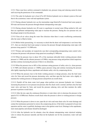 82
2.3.9.1 There must have uniform command in hydraulic test, pressure rising and reducing cannot be done
until receiving the permission of site commander.
2.3.9.2 The order for hydraulic test is from LP to HP. Perform hydraulic test to reheater system at first and
then to the economizer, water wall and superheater system.
2.3.9.3 During reheater hydraulic test, use the intermediate stage bleed-off of electrical feed water pump to
fill water and increase the pressure through reheater attemperating water pipe.
2.3.9.4 During reheater hydraulic test, fill water to superheater in normal water filling method to full, and
then use superheater attemperating water pipe to increase the pressure. During the over pressure test, use
the plunger pump to test the pressure.
2.3.9.5 Close all air valves along the water flow direction when there is water overflowing continuously
after the water is filled to boiler.
2.3.9.6 Before boiler pressurizing, it is necessary to check that the drum wall temperature is not lower than
21℃, then use electrical feed water pump to increase the pressure through attemperating water pipe with
pressure rising speed of ≯0.3MPa/min.
2.3.9.7 Primary and secondary air respectively uses their corresponding attemperating water control valve
to increase the pressure with pressure rising speed not exceeding 0.3 MPa/min.
2.3.9.8 When the pressure rises to about 10% of the maximum allowable boiler working pressure (drum
pressure is 1.9MPa and the reheater pressure is 0.5MPa), stop pressure rising and perform initial inspection,
and then continue increasing the pressure if there is no abnormity.
2.3.9.9 When the pressure rises to 80% of the minimum setting pressure of safety valve (i.e. drum pressure
is 15.7MPa and reheater pressure is 3.4MPa), pause pressure rising and continue increasing the pressure
after tightly impacting the drum, superheater and reheater safety valve by compressing device.
2.3.9.10 When the pressure rises to the boiler working pressure or design pressure, close the feed water
valve for 5min and record the pressure decreasing valve, and then open the feed water valve slightly to
maintain the working pressure or design pressure and perform an overall check.
2.3.9.11 Parallel off the drum water level gauge when perform over pressure hydraulic test. Continue
increasing the pressure to over pressure test pressure after the check work is normal, and then close the feed
water valve and keep for 5min, and record the pressure reducing valve and then maintain the stable
pressure to perform overall check.
2.3.9.12 After the test, open the continuous blowdown or water drain valve to decrease the pressure in the
speed of 0.3~0.5MPa/min. Perform overall check when the pressure is down to working pressure or design
pressure.
2.3.9.13 When the pressure is down to zero, open the air valve and water drain valve for water drainage and
contact the maintenance personnel to remove the compressing device; if the boiler is prepared to be put into
operation and the water is qualified, discharge water to the ignition water level. Drainage in the superheater,
main steam pipeline and reheater should be discharged.
2.3.9.14 After the hydraulic test for reheater, close the reheater attemperating water electrical isolating
valve to release the pressure naturally and then do the hydraulic test for the economizer, water wall and
reheater.
 